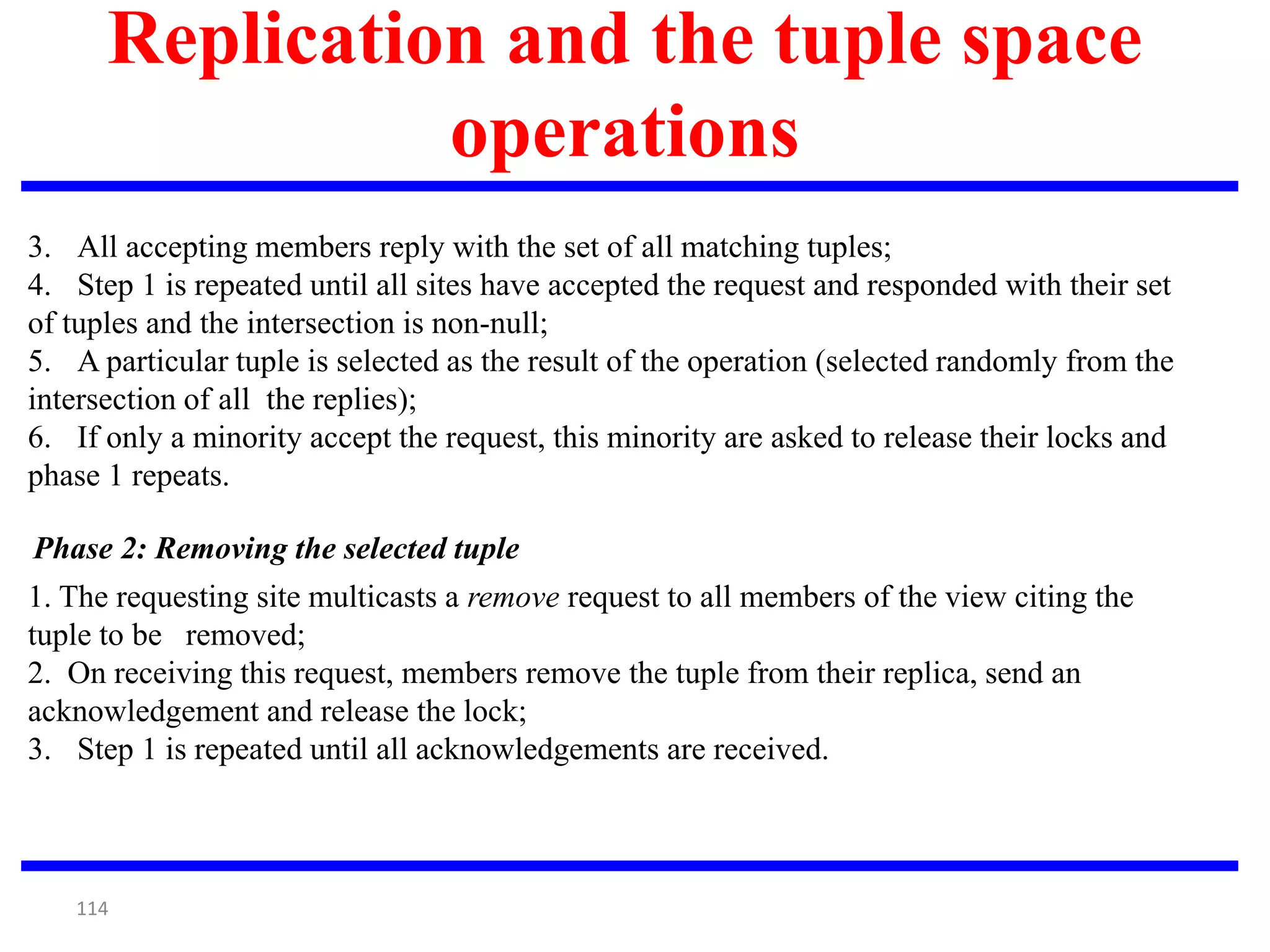 114
Replication and the tuple space
operations
Phase 2: Removing the selected tuple
3. All accepting members reply with the set of all matching tuples;
4. Step 1 is repeated until all sites have accepted the request and responded with their set
of tuples and the intersection is non-null;
5. A particular tuple is selected as the result of the operation (selected randomly from the
intersection of all the replies);
6. If only a minority accept the request, this minority are asked to release their locks and
phase 1 repeats.
1. The requesting site multicasts a remove request to all members of the view citing the
tuple to be removed;
2. On receiving this request, members remove the tuple from their replica, send an
acknowledgement and release the lock;
3. Step 1 is repeated until all acknowledgements are received.
 