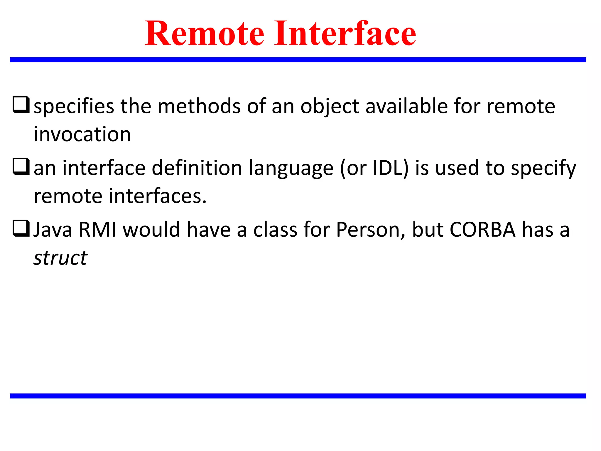specifies the methods of an object available for remote
invocation
an interface definition language (or IDL) is used to specify
remote interfaces.
Java RMI would have a class for Person, but CORBA has a
struct
Remote Interface
 