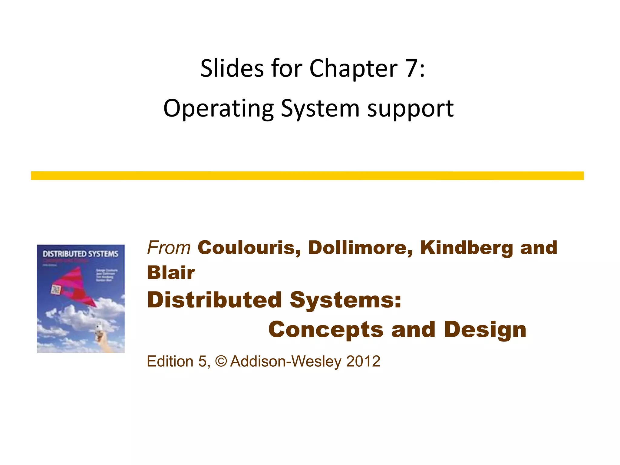 From Coulouris, Dollimore, Kindberg and
Blair
Distributed Systems:
Concepts and Design
Edition 5, © Addison-Wesley 2012
Slides for Chapter 7:
Operating System support
 