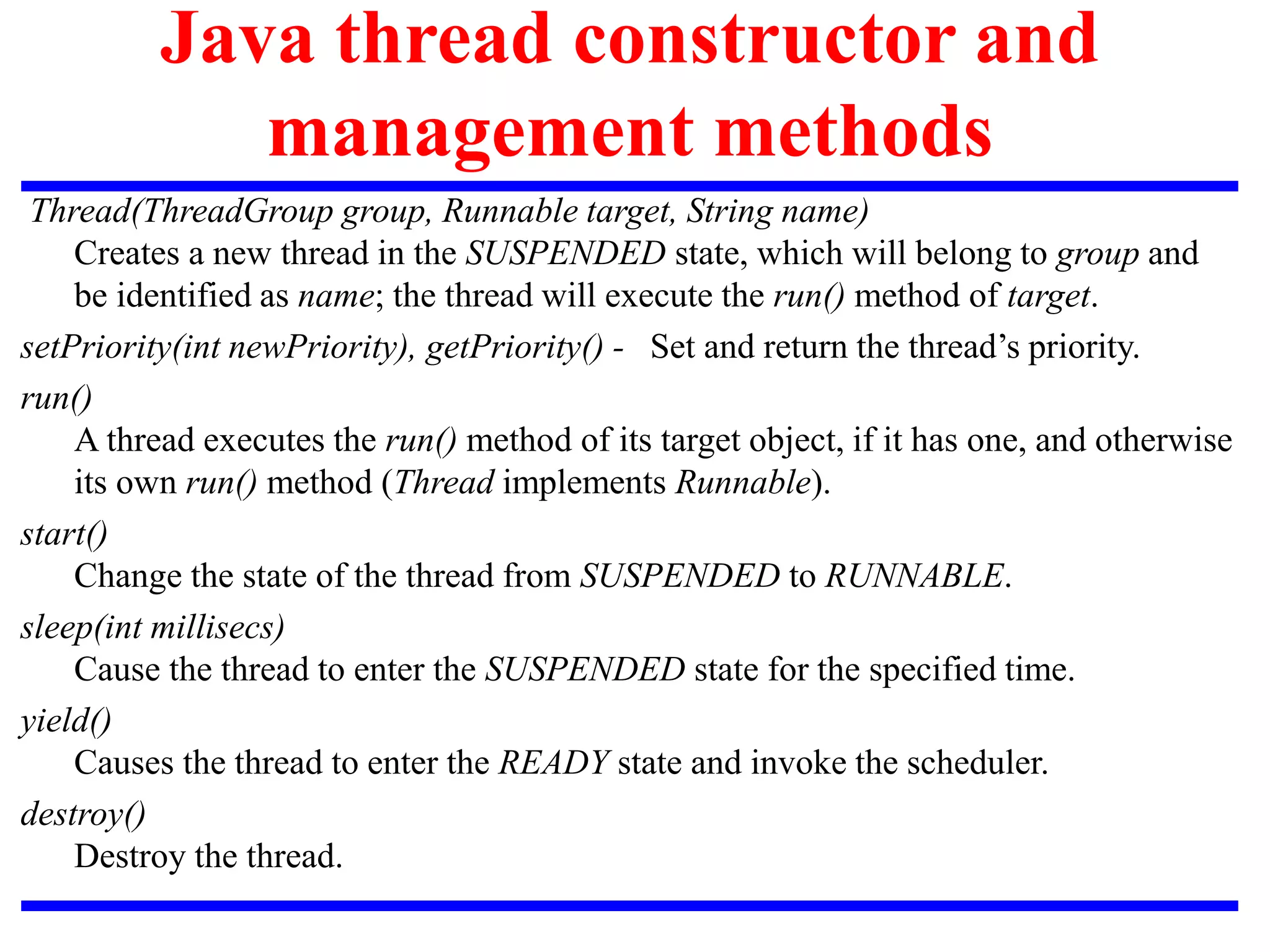 Java thread constructor and
management methods
Thread(ThreadGroup group, Runnable target, String name)
Creates a new thread in the SUSPENDED state, which will belong to group and
be identified as name; the thread will execute the run() method of target.
setPriority(int newPriority), getPriority() - Set and return the thread’s priority.
run()
A thread executes the run() method of its target object, if it has one, and otherwise
its own run() method (Thread implements Runnable).
start()
Change the state of the thread from SUSPENDED to RUNNABLE.
sleep(int millisecs)
Cause the thread to enter the SUSPENDED state for the specified time.
yield()
Causes the thread to enter the READY state and invoke the scheduler.
destroy()
Destroy the thread.
 