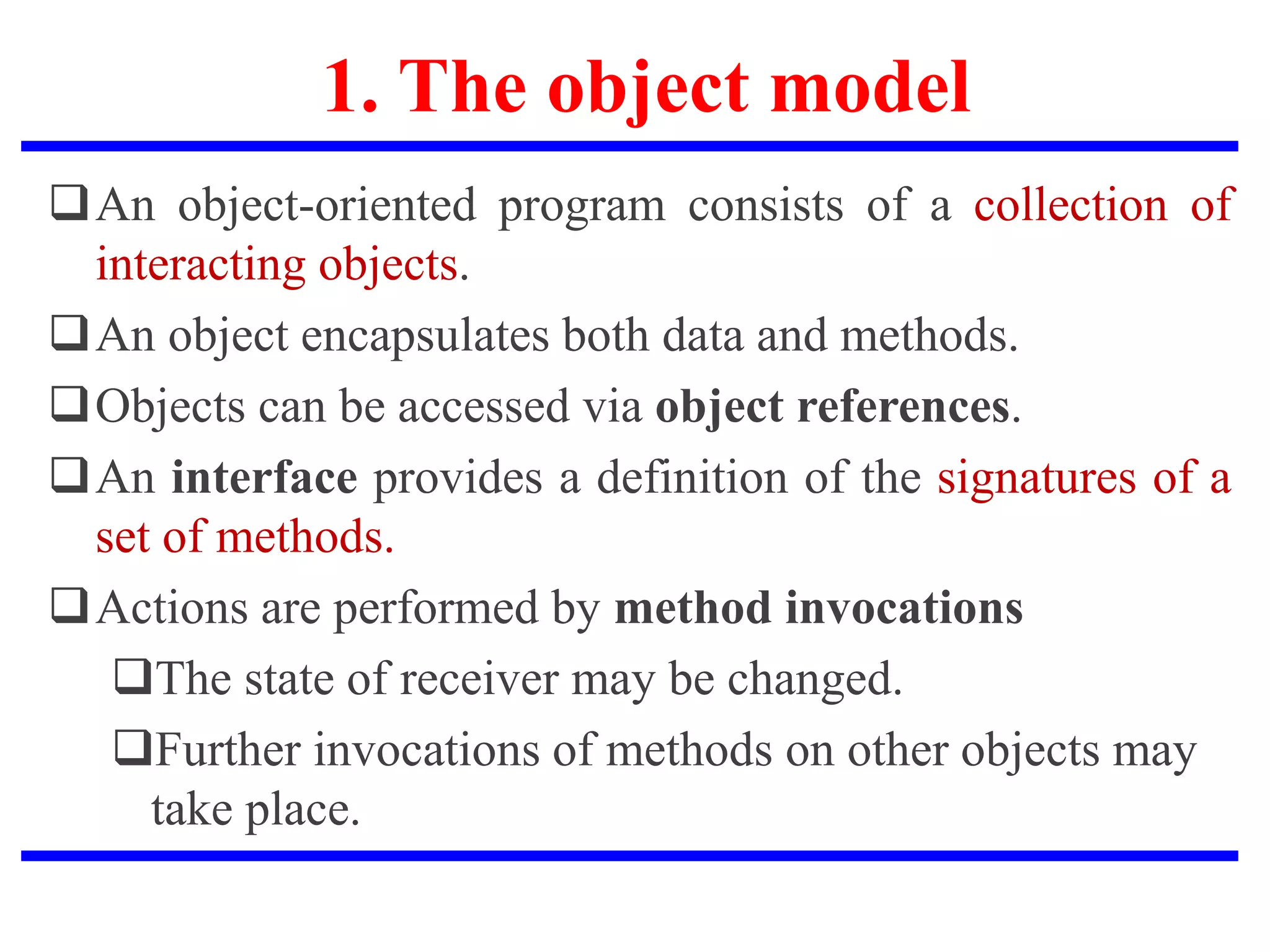 1. The object model
An object-oriented program consists of a collection of
interacting objects.
An object encapsulates both data and methods.
Objects can be accessed via object references.
An interface provides a definition of the signatures of a
set of methods.
Actions are performed by method invocations
The state of receiver may be changed.
Further invocations of methods on other objects may
take place.
 