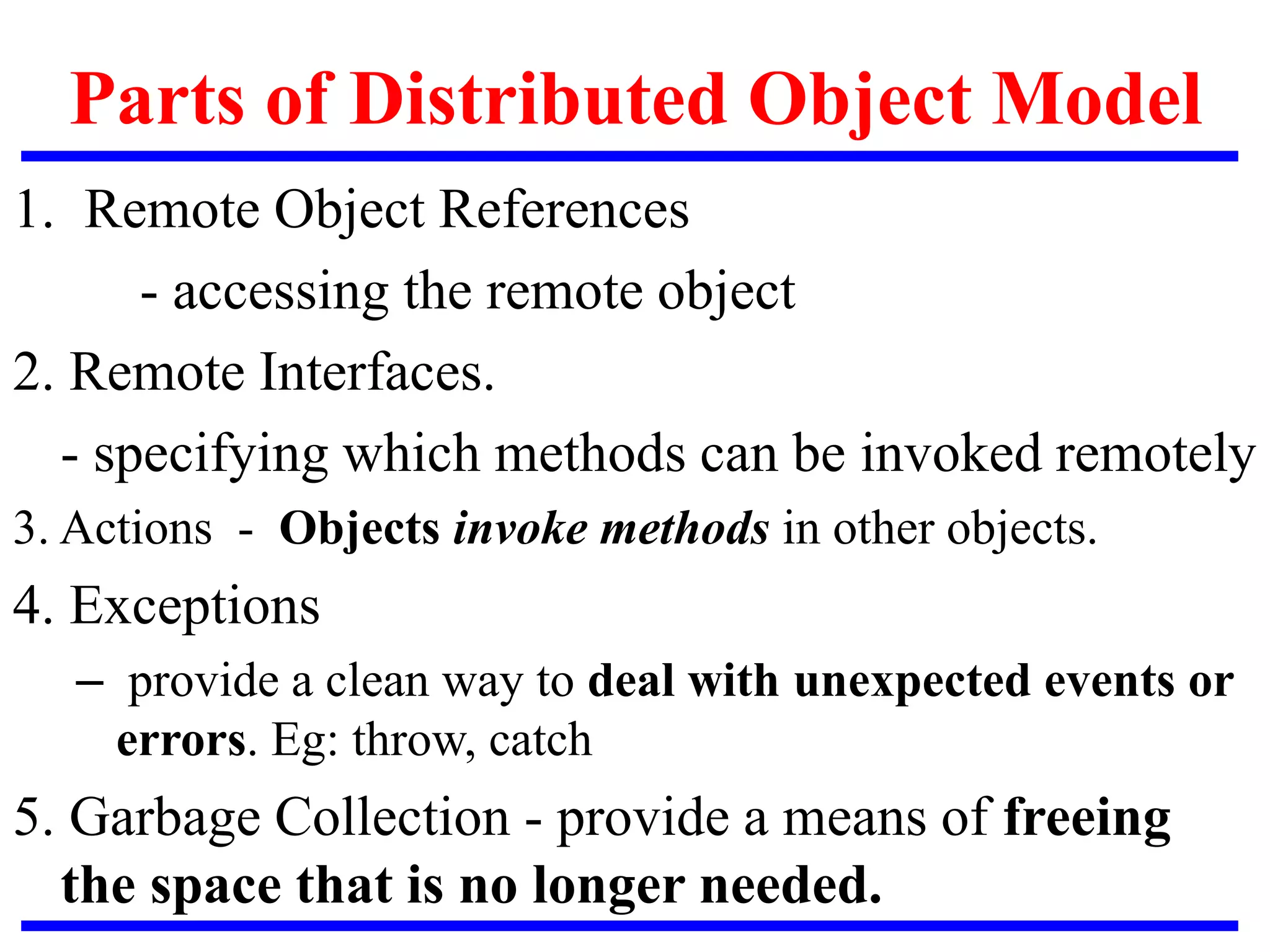 Parts of Distributed Object Model
1. Remote Object References
- accessing the remote object
2. Remote Interfaces.
- specifying which methods can be invoked remotely
3. Actions - Objects invoke methods in other objects.
4. Exceptions
– provide a clean way to deal with unexpected events or
errors. Eg: throw, catch
5. Garbage Collection - provide a means of freeing
the space that is no longer needed.
 