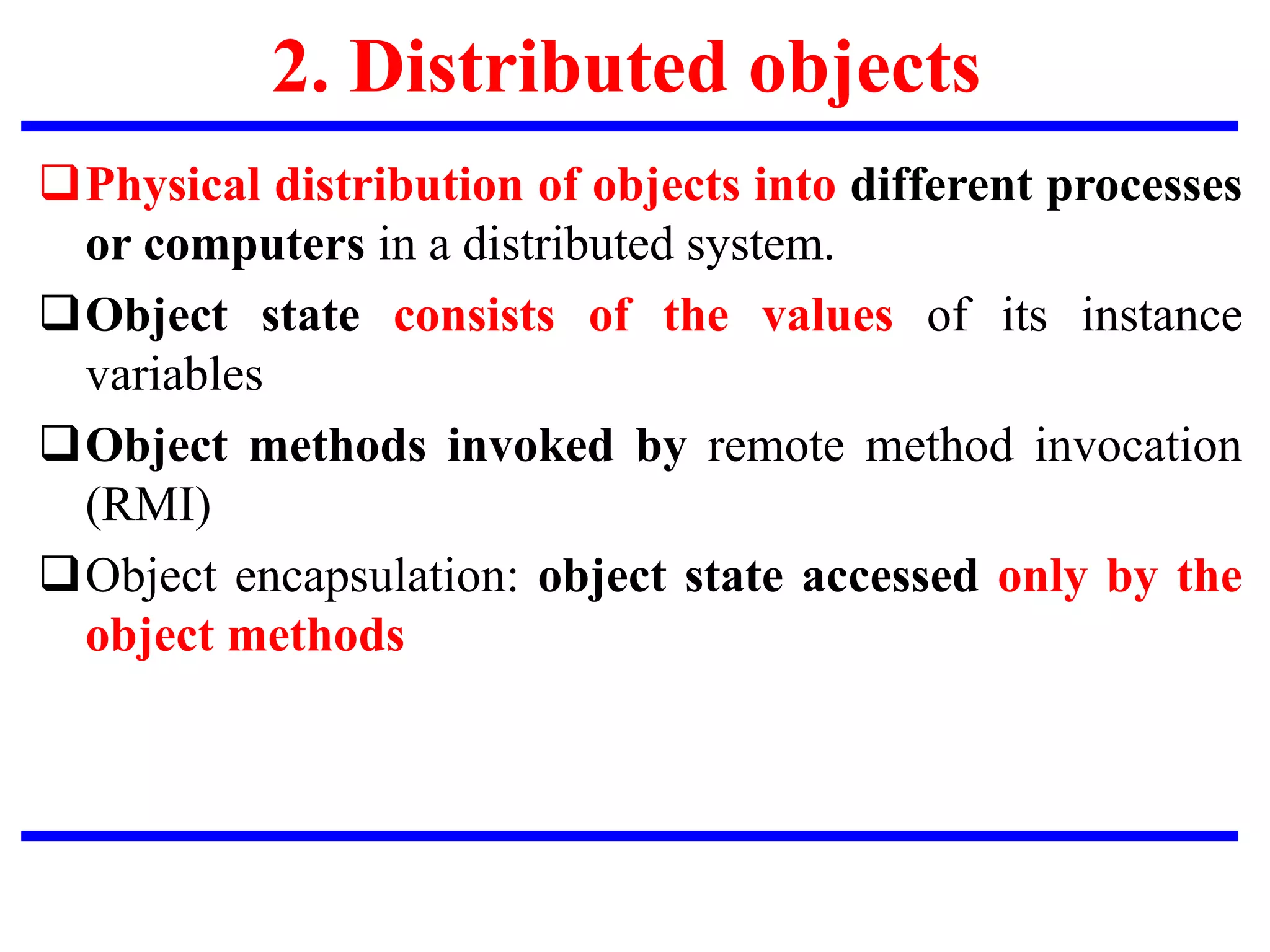 2. Distributed objects
Physical distribution of objects into different processes
or computers in a distributed system.
Object state consists of the values of its instance
variables
Object methods invoked by remote method invocation
(RMI)
Object encapsulation: object state accessed only by the
object methods
 