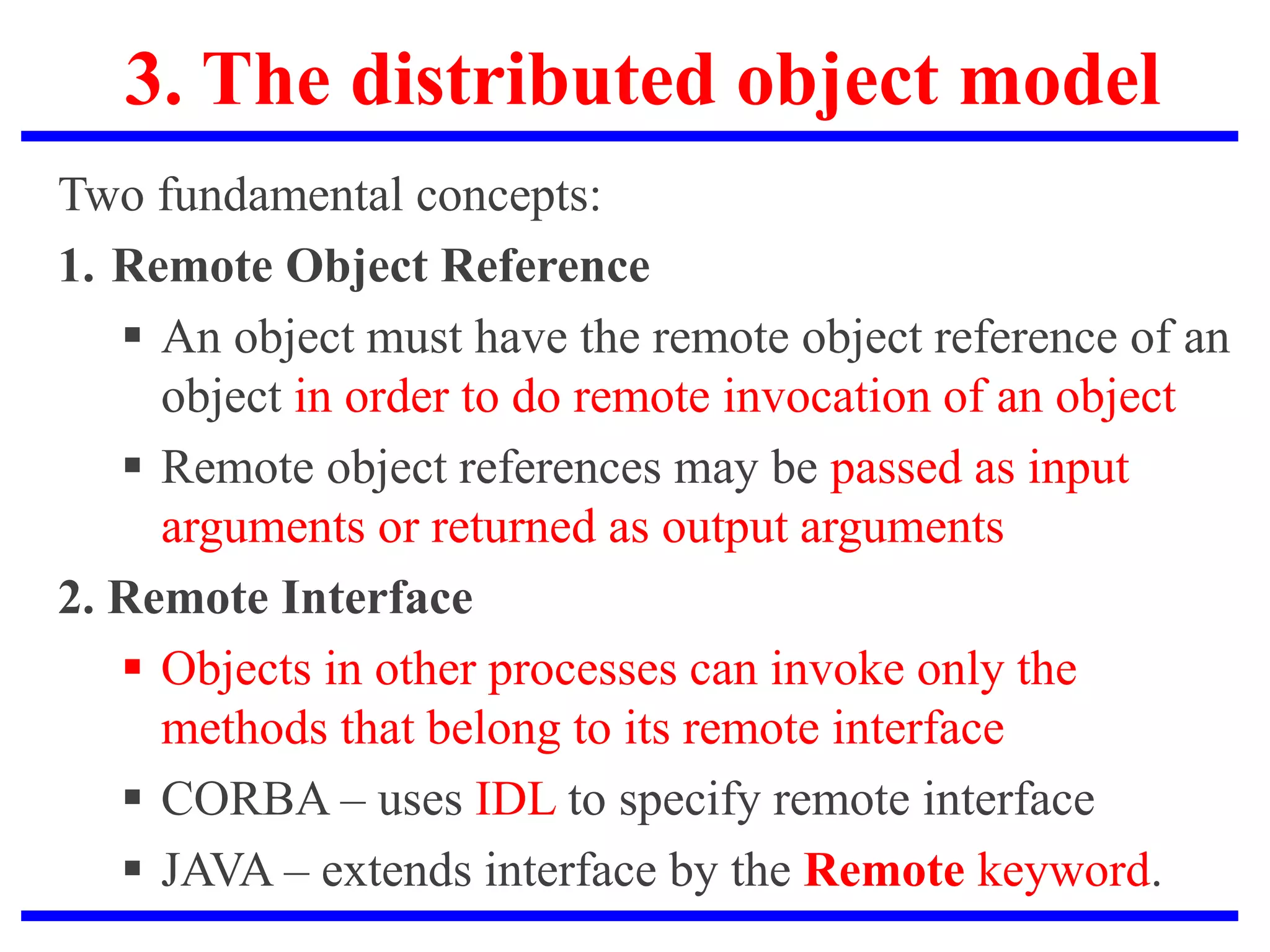 3. The distributed object model
Two fundamental concepts:
1. Remote Object Reference
 An object must have the remote object reference of an
object in order to do remote invocation of an object
 Remote object references may be passed as input
arguments or returned as output arguments
2. Remote Interface
 Objects in other processes can invoke only the
methods that belong to its remote interface
 CORBA – uses IDL to specify remote interface
 JAVA – extends interface by the Remote keyword.
 