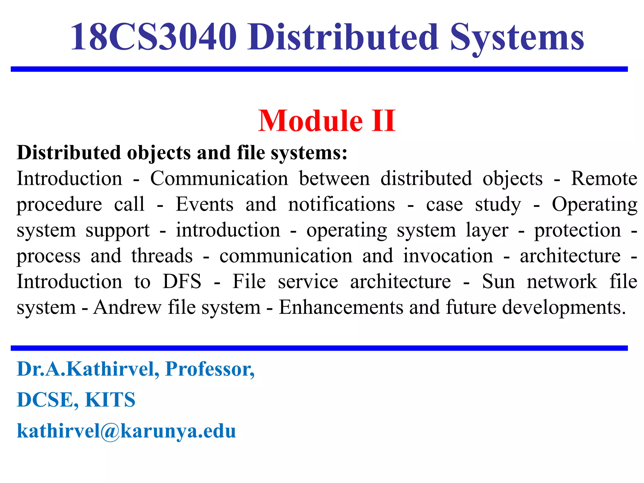 18CS3040 Distributed Systems
Module II
Distributed objects and file systems:
Introduction - Communication between distributed objects - Remote
procedure call - Events and notifications - case study - Operating
system support - introduction - operating system layer - protection -
process and threads - communication and invocation - architecture -
Introduction to DFS - File service architecture - Sun network file
system - Andrew file system - Enhancements and future developments.
Dr.A.Kathirvel, Professor,
DCSE, KITS
kathirvel@karunya.edu
 