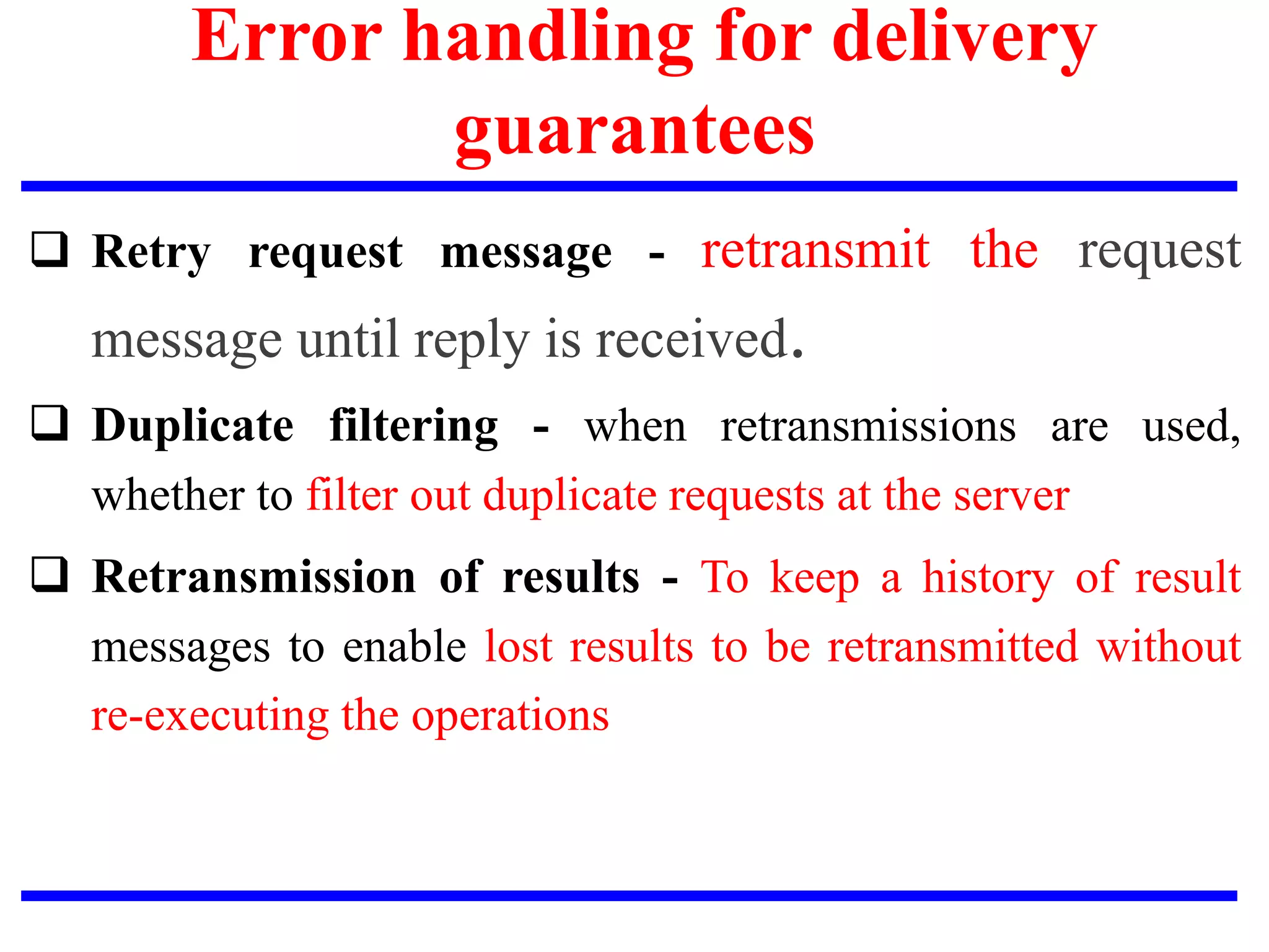 Error handling for delivery
guarantees
 Retry request message - retransmit the request
message until reply is received.
 Duplicate filtering - when retransmissions are used,
whether to filter out duplicate requests at the server
 Retransmission of results - To keep a history of result
messages to enable lost results to be retransmitted without
re-executing the operations
 
