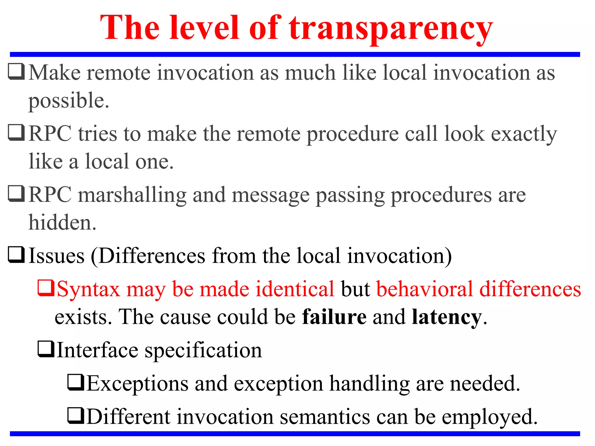 The level of transparency
Make remote invocation as much like local invocation as
possible.
RPC tries to make the remote procedure call look exactly
like a local one.
RPC marshalling and message passing procedures are
hidden.
Issues (Differences from the local invocation)
Syntax may be made identical but behavioral differences
exists. The cause could be failure and latency.
Interface specification
Exceptions and exception handling are needed.
Different invocation semantics can be employed.
 