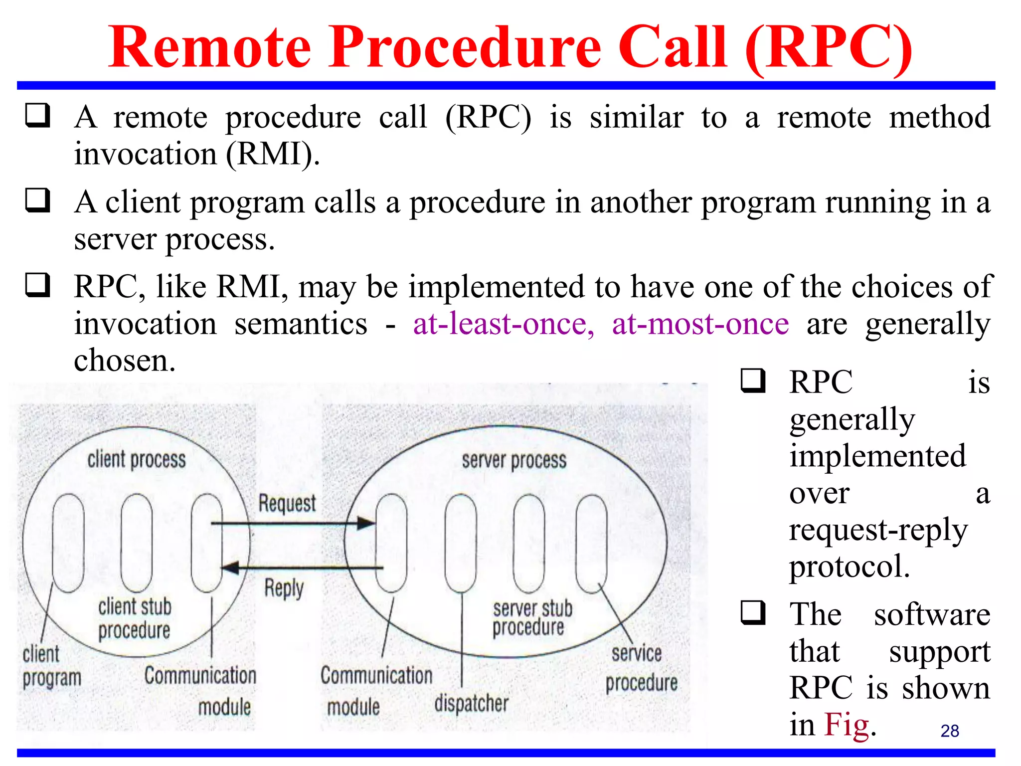 Remote Procedure Call (RPC)
28
 A remote procedure call (RPC) is similar to a remote method
invocation (RMI).
 A client program calls a procedure in another program running in a
server process.
 RPC, like RMI, may be implemented to have one of the choices of
invocation semantics - at-least-once, at-most-once are generally
chosen.
 RPC is
generally
implemented
over a
request-reply
protocol.
 The software
that support
RPC is shown
in Fig.
 