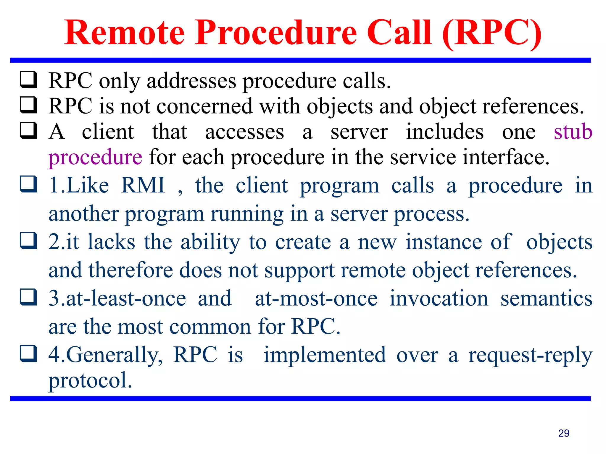 Remote Procedure Call (RPC)
29
 RPC only addresses procedure calls.
 RPC is not concerned with objects and object references.
 A client that accesses a server includes one stub
procedure for each procedure in the service interface.
 1.Like RMI , the client program calls a procedure in
another program running in a server process.
 2.it lacks the ability to create a new instance of objects
and therefore does not support remote object references.
 3.at-least-once and at-most-once invocation semantics
are the most common for RPC.
 4.Generally, RPC is implemented over a request-reply
protocol.
 