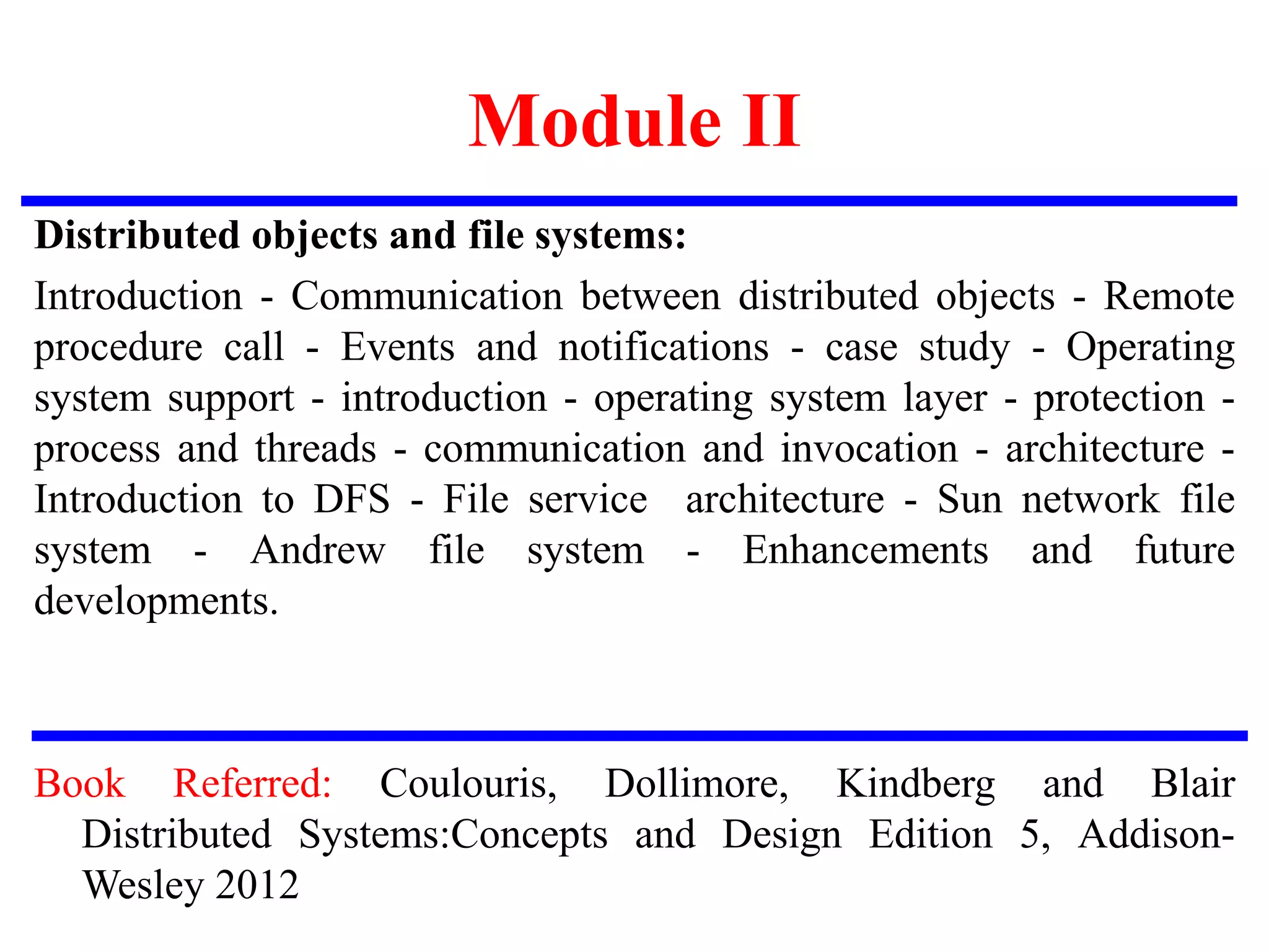 Module II
Distributed objects and file systems:
Introduction - Communication between distributed objects - Remote
procedure call - Events and notifications - case study - Operating
system support - introduction - operating system layer - protection -
process and threads - communication and invocation - architecture -
Introduction to DFS - File service architecture - Sun network file
system - Andrew file system - Enhancements and future
developments.
Book Referred: Coulouris, Dollimore, Kindberg and Blair
Distributed Systems:Concepts and Design Edition 5, Addison-
Wesley 2012
 