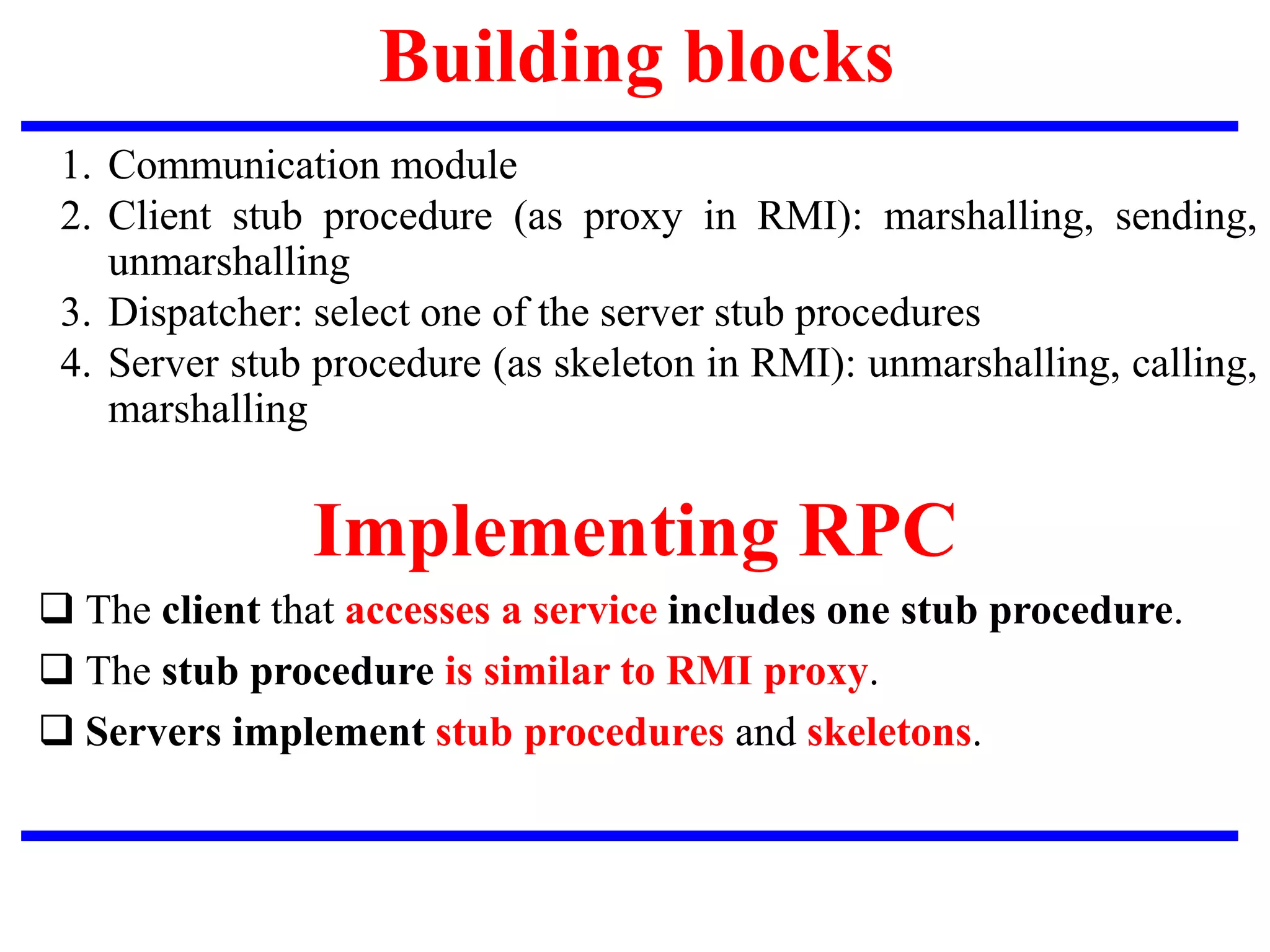Building blocks
1. Communication module
2. Client stub procedure (as proxy in RMI): marshalling, sending,
unmarshalling
3. Dispatcher: select one of the server stub procedures
4. Server stub procedure (as skeleton in RMI): unmarshalling, calling,
marshalling
 The client that accesses a service includes one stub procedure.
 The stub procedure is similar to RMI proxy.
 Servers implement stub procedures and skeletons.
Implementing RPC
 