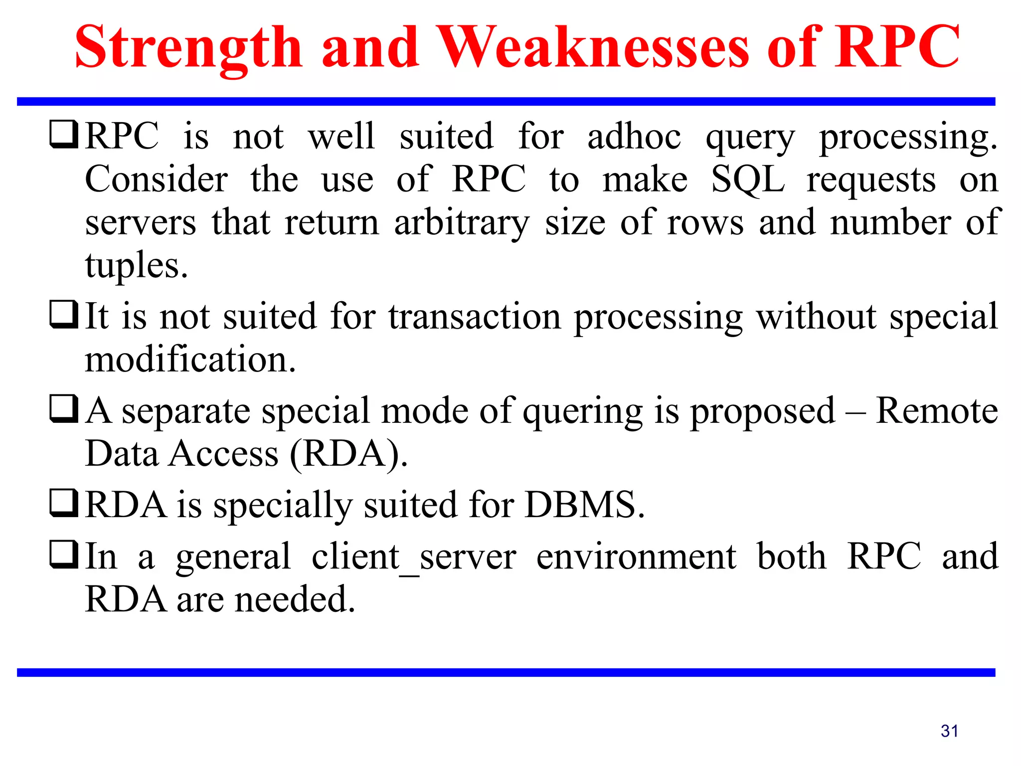 Strength and Weaknesses of RPC
31
RPC is not well suited for adhoc query processing.
Consider the use of RPC to make SQL requests on
servers that return arbitrary size of rows and number of
tuples.
It is not suited for transaction processing without special
modification.
A separate special mode of quering is proposed – Remote
Data Access (RDA).
RDA is specially suited for DBMS.
In a general client_server environment both RPC and
RDA are needed.
 