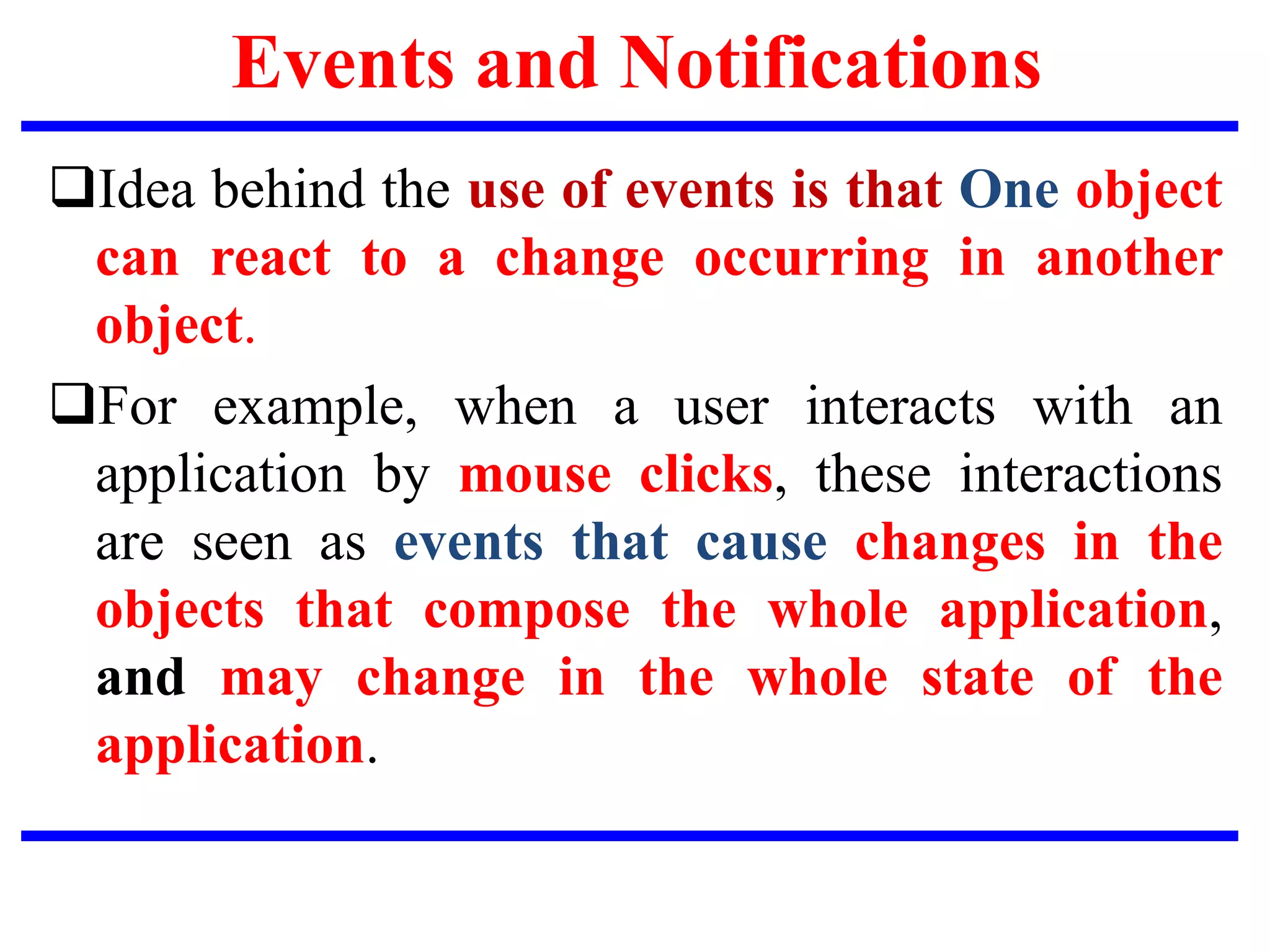 Events and Notifications
Idea behind the use of events is that One object
can react to a change occurring in another
object.
For example, when a user interacts with an
application by mouse clicks, these interactions
are seen as events that cause changes in the
objects that compose the whole application,
and may change in the whole state of the
application.
 