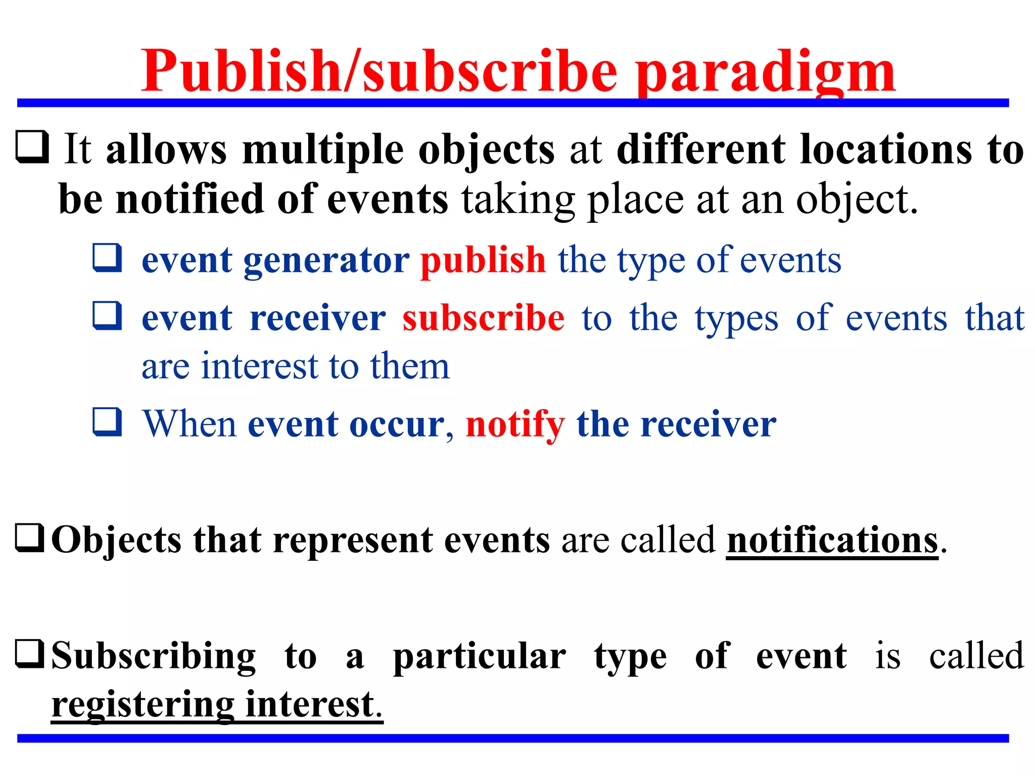 Publish/subscribe paradigm
 It allows multiple objects at different locations to
be notified of events taking place at an object.
 event generator publish the type of events
 event receiver subscribe to the types of events that
are interest to them
 When event occur, notify the receiver
Objects that represent events are called notifications.
Subscribing to a particular type of event is called
registering interest.
 