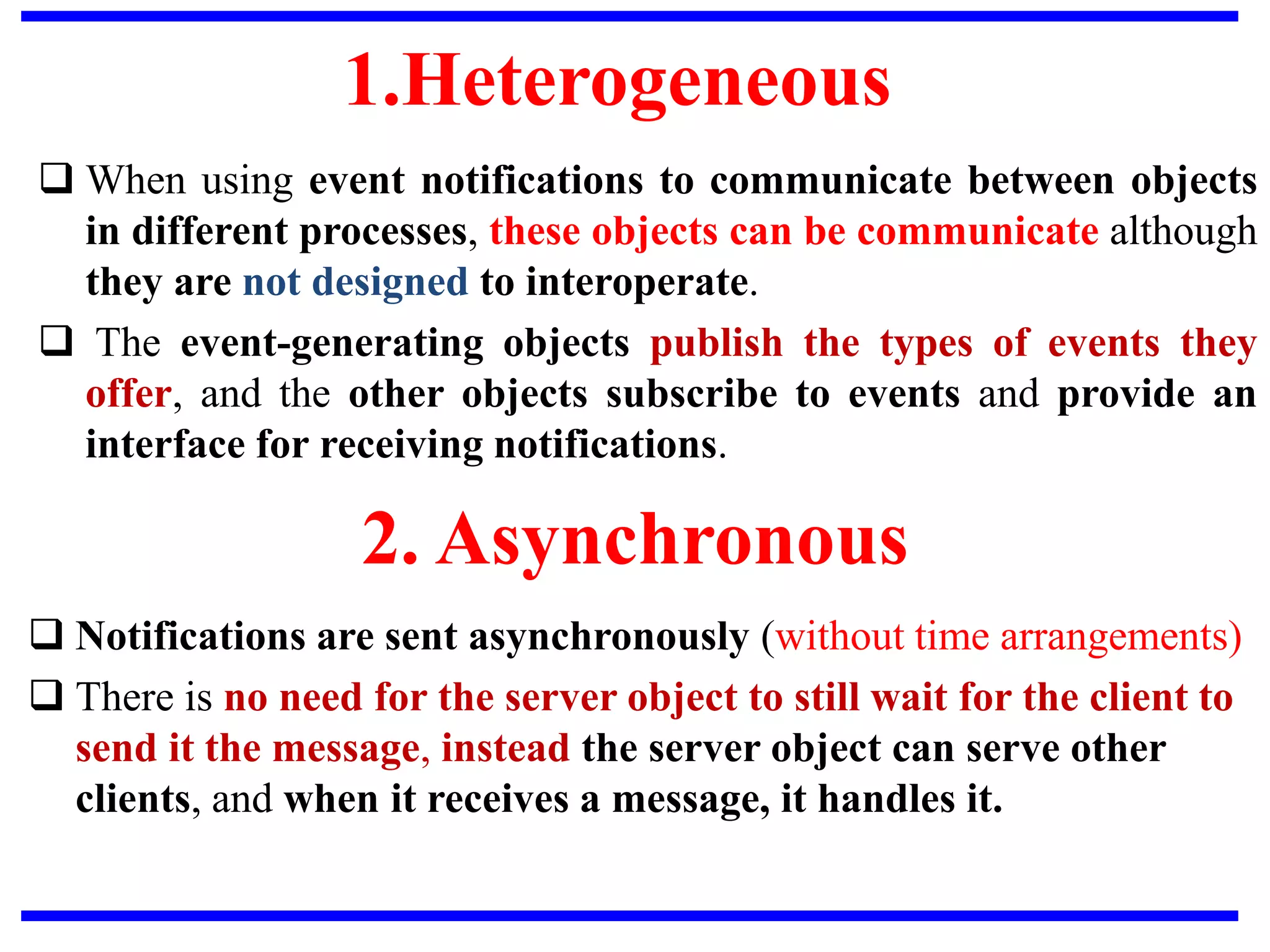 1.Heterogeneous
 When using event notifications to communicate between objects
in different processes, these objects can be communicate although
they are not designed to interoperate.
 The event-generating objects publish the types of events they
offer, and the other objects subscribe to events and provide an
interface for receiving notifications.
2. Asynchronous
 Notifications are sent asynchronously (without time arrangements)
 There is no need for the server object to still wait for the client to
send it the message, instead the server object can serve other
clients, and when it receives a message, it handles it.
 