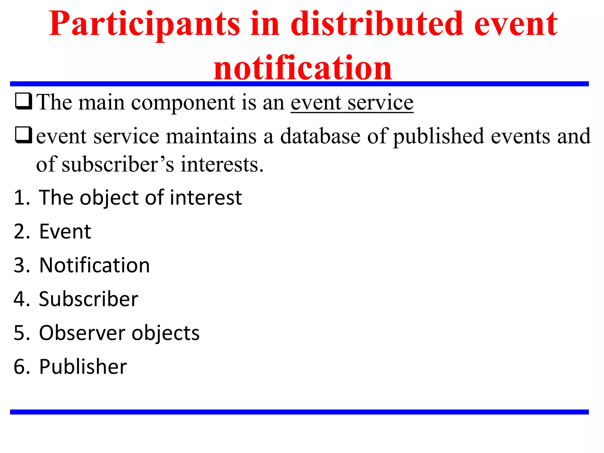 Participants in distributed event
notification
The main component is an event service
event service maintains a database of published events and
of subscriber’s interests.
1. The object of interest
2. Event
3. Notification
4. Subscriber
5. Observer objects
6. Publisher
 