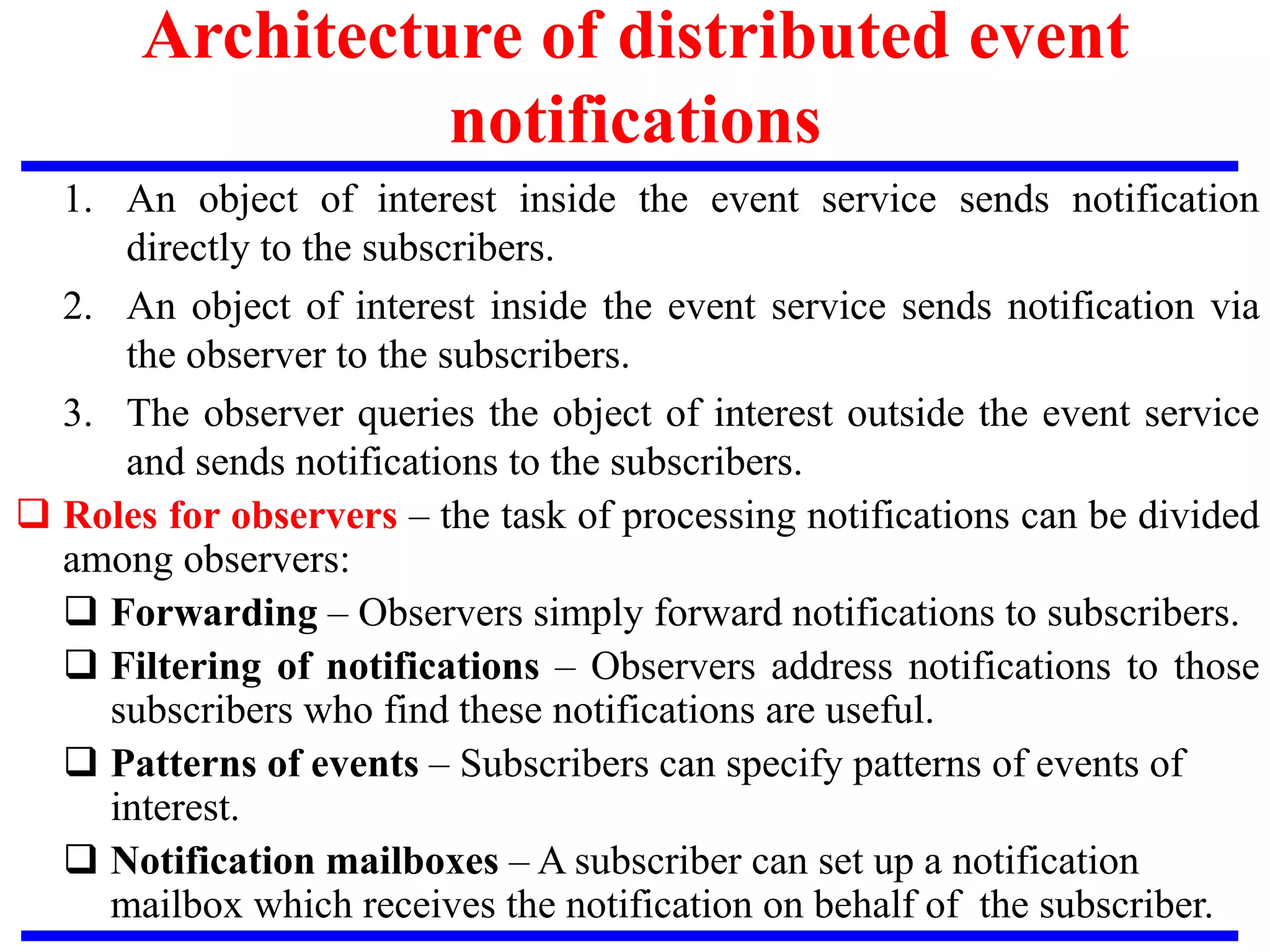 1. An object of interest inside the event service sends notification
directly to the subscribers.
2. An object of interest inside the event service sends notification via
the observer to the subscribers.
3. The observer queries the object of interest outside the event service
and sends notifications to the subscribers.
 Roles for observers – the task of processing notifications can be divided
among observers:
 Forwarding – Observers simply forward notifications to subscribers.
 Filtering of notifications – Observers address notifications to those
subscribers who find these notifications are useful.
 Patterns of events – Subscribers can specify patterns of events of
interest.
 Notification mailboxes – A subscriber can set up a notification
mailbox which receives the notification on behalf of the subscriber.
Architecture of distributed event
notifications
 