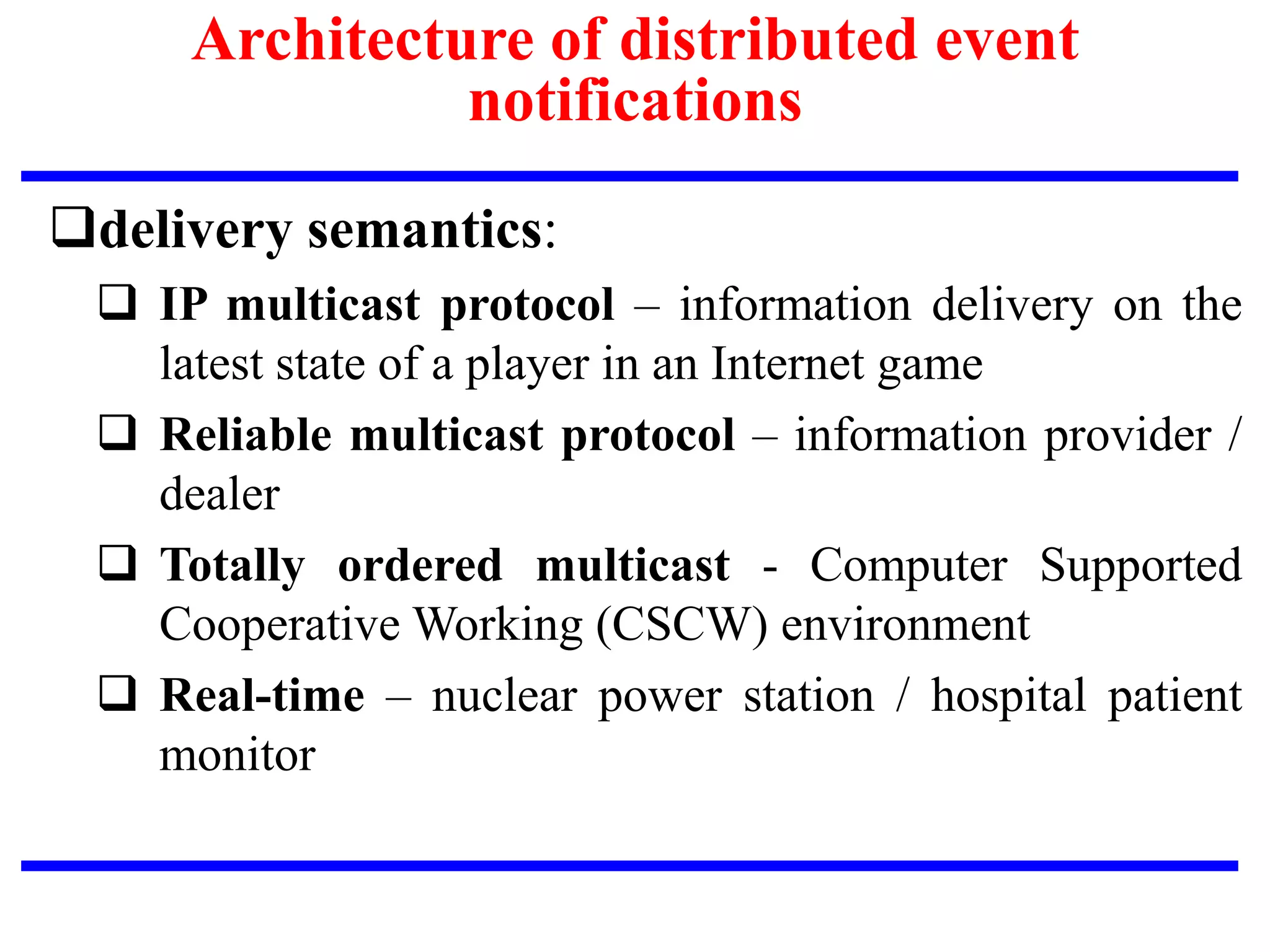 delivery semantics:
 IP multicast protocol – information delivery on the
latest state of a player in an Internet game
 Reliable multicast protocol – information provider /
dealer
 Totally ordered multicast - Computer Supported
Cooperative Working (CSCW) environment
 Real-time – nuclear power station / hospital patient
monitor
Architecture of distributed event
notifications
 