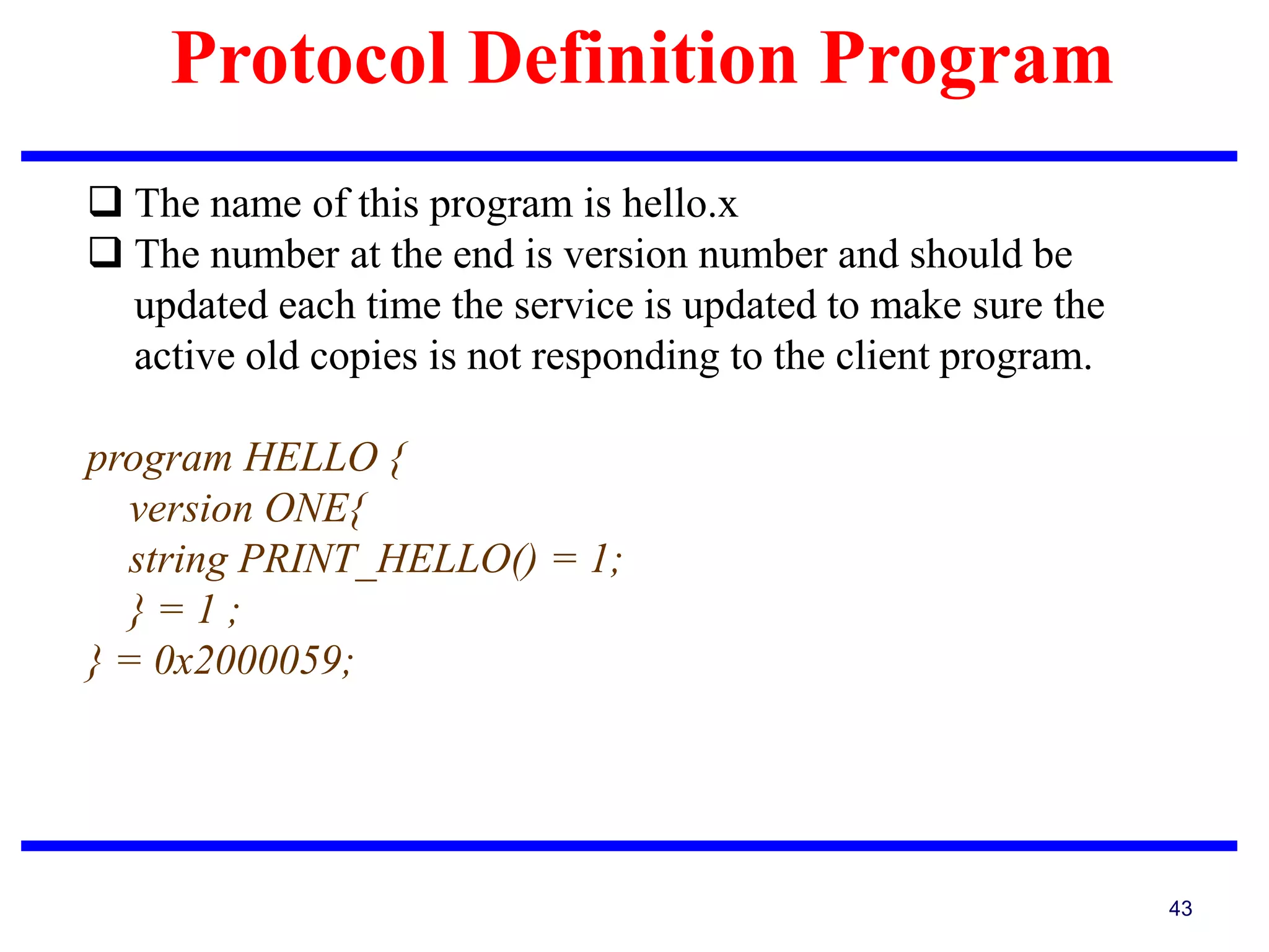 Protocol Definition Program
43
 The name of this program is hello.x
 The number at the end is version number and should be
updated each time the service is updated to make sure the
active old copies is not responding to the client program.
program HELLO {
version ONE{
string PRINT_HELLO() = 1;
} = 1 ;
} = 0x2000059;
 