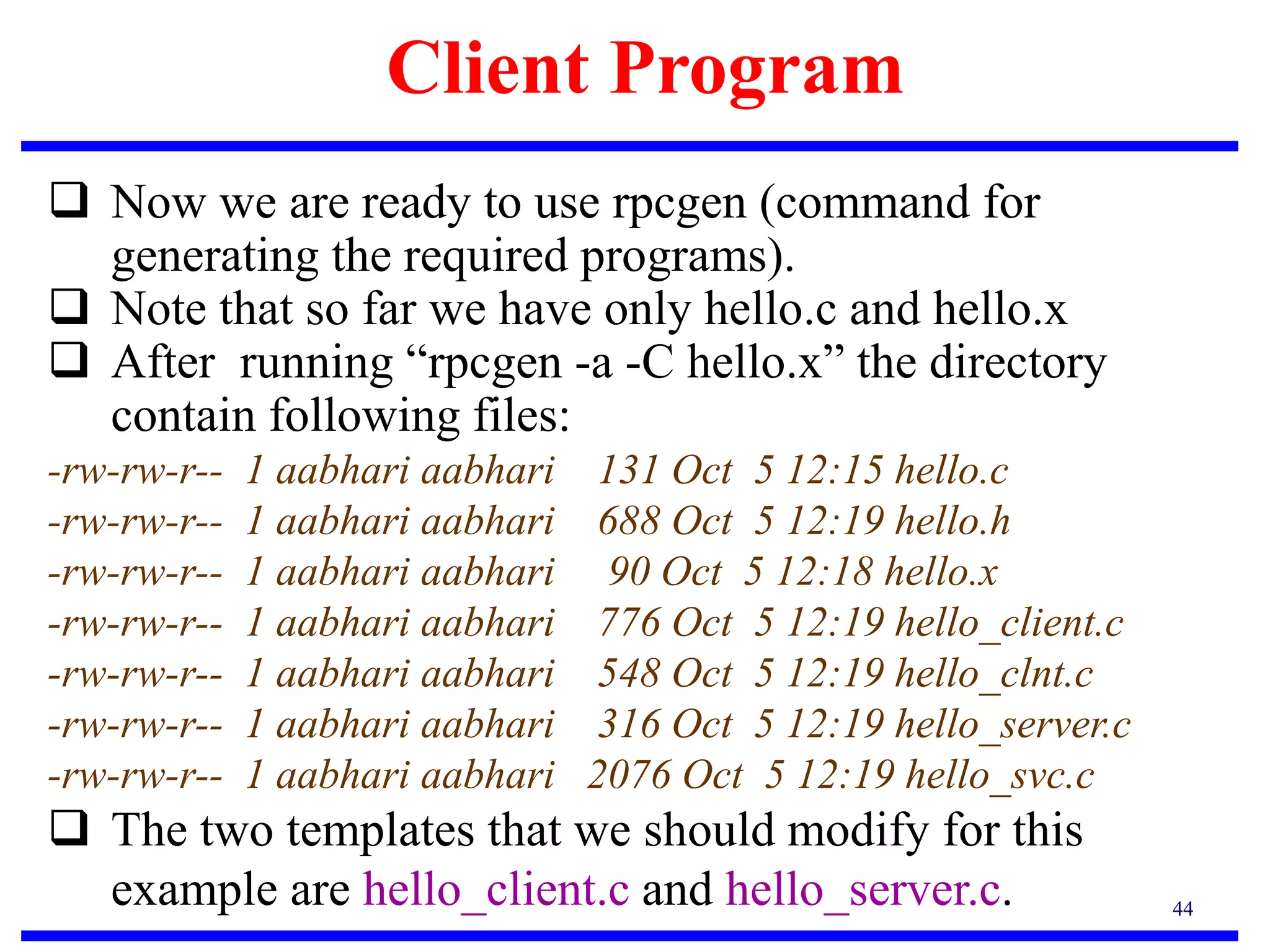 Client Program
44
 Now we are ready to use rpcgen (command for
generating the required programs).
 Note that so far we have only hello.c and hello.x
 After running “rpcgen -a -C hello.x” the directory
contain following files:
-rw-rw-r-- 1 aabhari aabhari 131 Oct 5 12:15 hello.c
-rw-rw-r-- 1 aabhari aabhari 688 Oct 5 12:19 hello.h
-rw-rw-r-- 1 aabhari aabhari 90 Oct 5 12:18 hello.x
-rw-rw-r-- 1 aabhari aabhari 776 Oct 5 12:19 hello_client.c
-rw-rw-r-- 1 aabhari aabhari 548 Oct 5 12:19 hello_clnt.c
-rw-rw-r-- 1 aabhari aabhari 316 Oct 5 12:19 hello_server.c
-rw-rw-r-- 1 aabhari aabhari 2076 Oct 5 12:19 hello_svc.c
 The two templates that we should modify for this
example are hello_client.c and hello_server.c.
 
