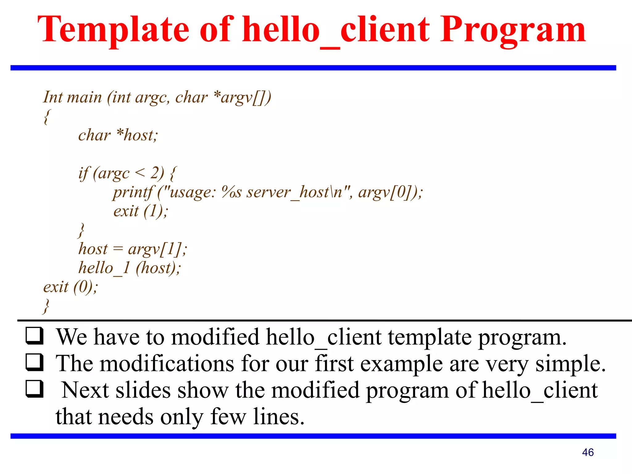 Template of hello_client Program
46
Int main (int argc, char *argv[])
{
char *host;
if (argc < 2) {
printf ("usage: %s server_hostn", argv[0]);
exit (1);
}
host = argv[1];
hello_1 (host);
exit (0);
}
 We have to modified hello_client template program.
 The modifications for our first example are very simple.
 Next slides show the modified program of hello_client
that needs only few lines.
 
