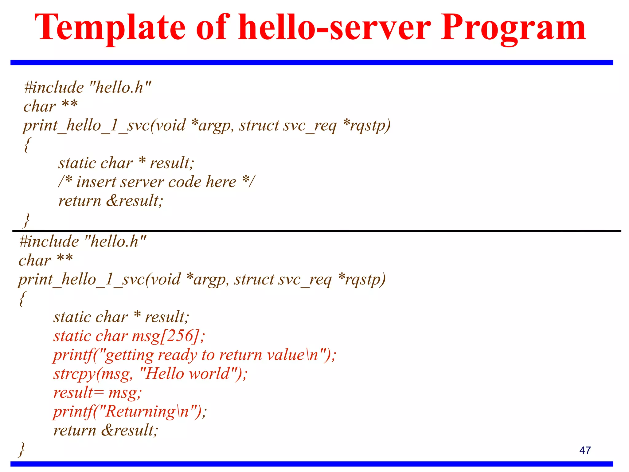Template of hello-server Program
47
#include "hello.h"
char **
print_hello_1_svc(void *argp, struct svc_req *rqstp)
{
static char * result;
/* insert server code here */
return &result;
}
#include "hello.h"
char **
print_hello_1_svc(void *argp, struct svc_req *rqstp)
{
static char * result;
static char msg[256];
printf("getting ready to return valuen");
strcpy(msg, "Hello world");
result= msg;
printf("Returningn");
return &result;
}
 