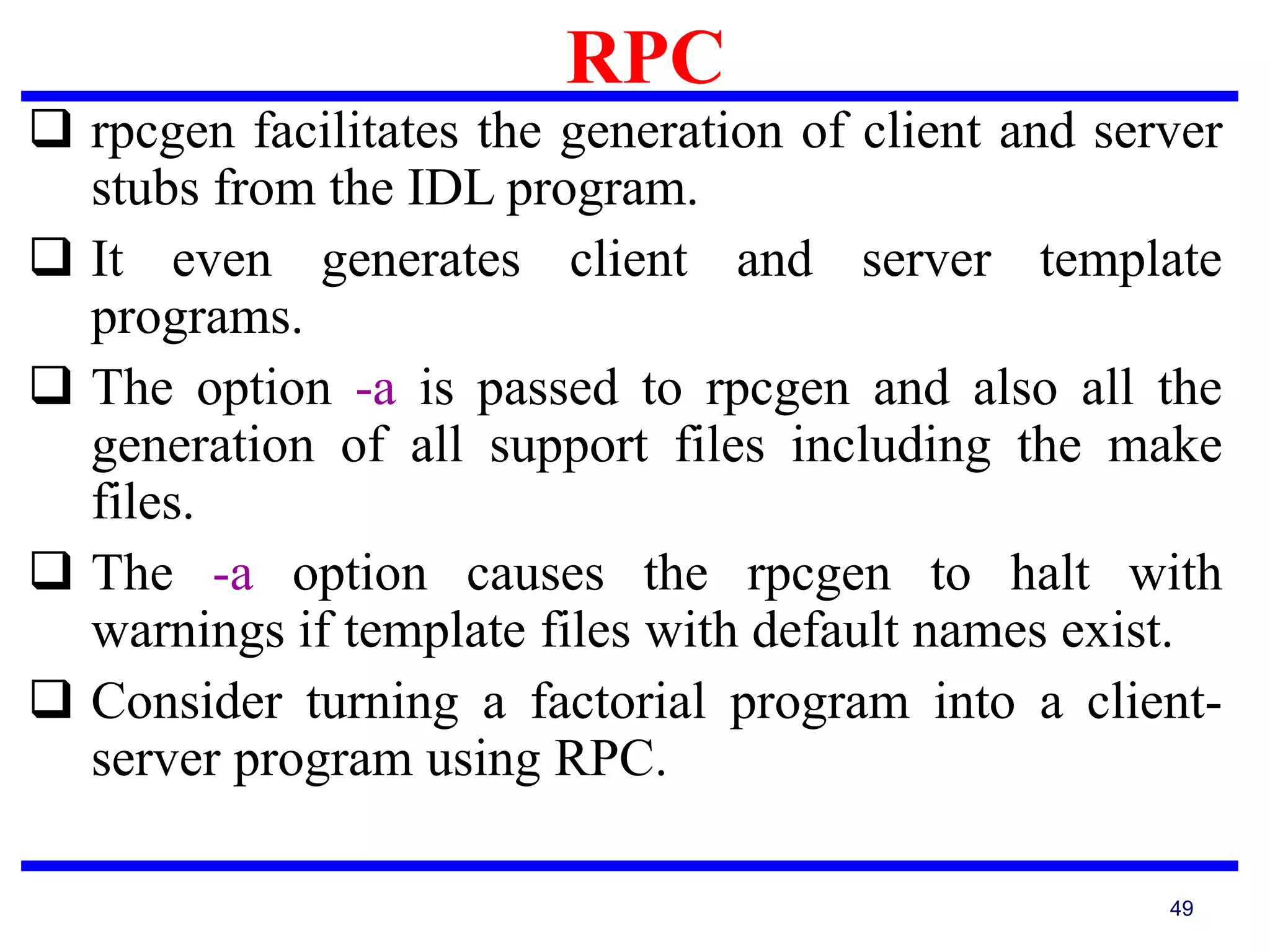 RPC
49
 rpcgen facilitates the generation of client and server
stubs from the IDL program.
 It even generates client and server template
programs.
 The option -a is passed to rpcgen and also all the
generation of all support files including the make
files.
 The -a option causes the rpcgen to halt with
warnings if template files with default names exist.
 Consider turning a factorial program into a client-
server program using RPC.
 