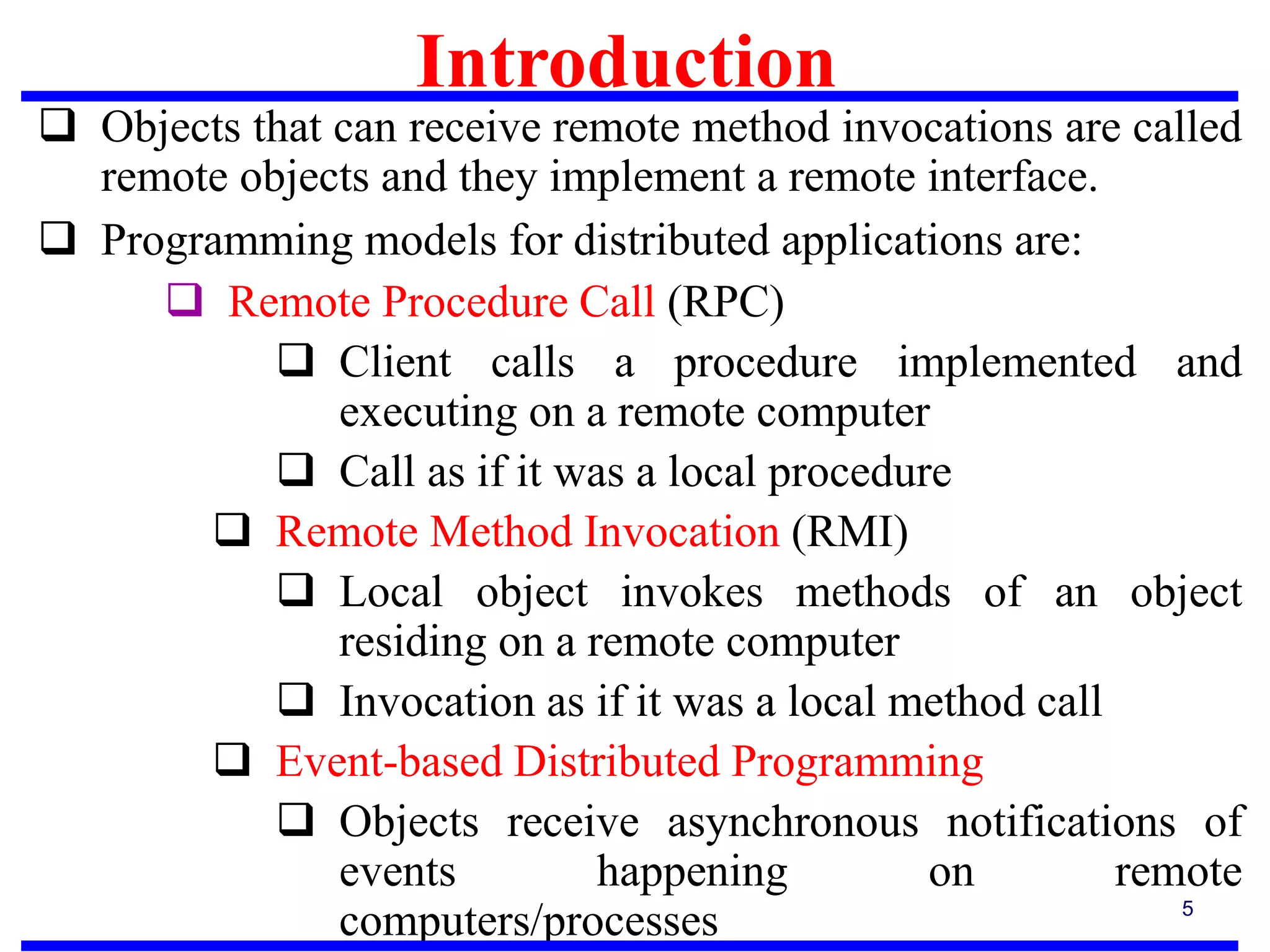 Introduction
5
 Objects that can receive remote method invocations are called
remote objects and they implement a remote interface.
 Programming models for distributed applications are:
 Remote Procedure Call (RPC)
 Client calls a procedure implemented and
executing on a remote computer
 Call as if it was a local procedure
 Remote Method Invocation (RMI)
 Local object invokes methods of an object
residing on a remote computer
 Invocation as if it was a local method call
 Event-based Distributed Programming
 Objects receive asynchronous notifications of
events happening on remote
computers/processes
 