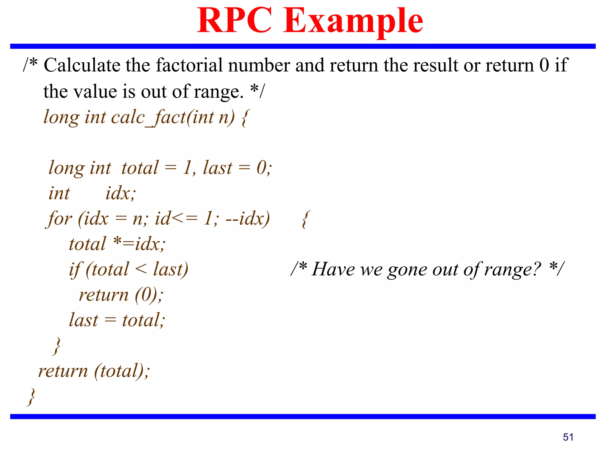 RPC Example
51
/* Calculate the factorial number and return the result or return 0 if
the value is out of range. */
long int calc_fact(int n) {
long int total = 1, last = 0;
int idx;
for (idx = n; id<= 1; --idx) {
total *=idx;
if (total < last) /* Have we gone out of range? */
return (0);
last = total;
}
return (total);
}
 