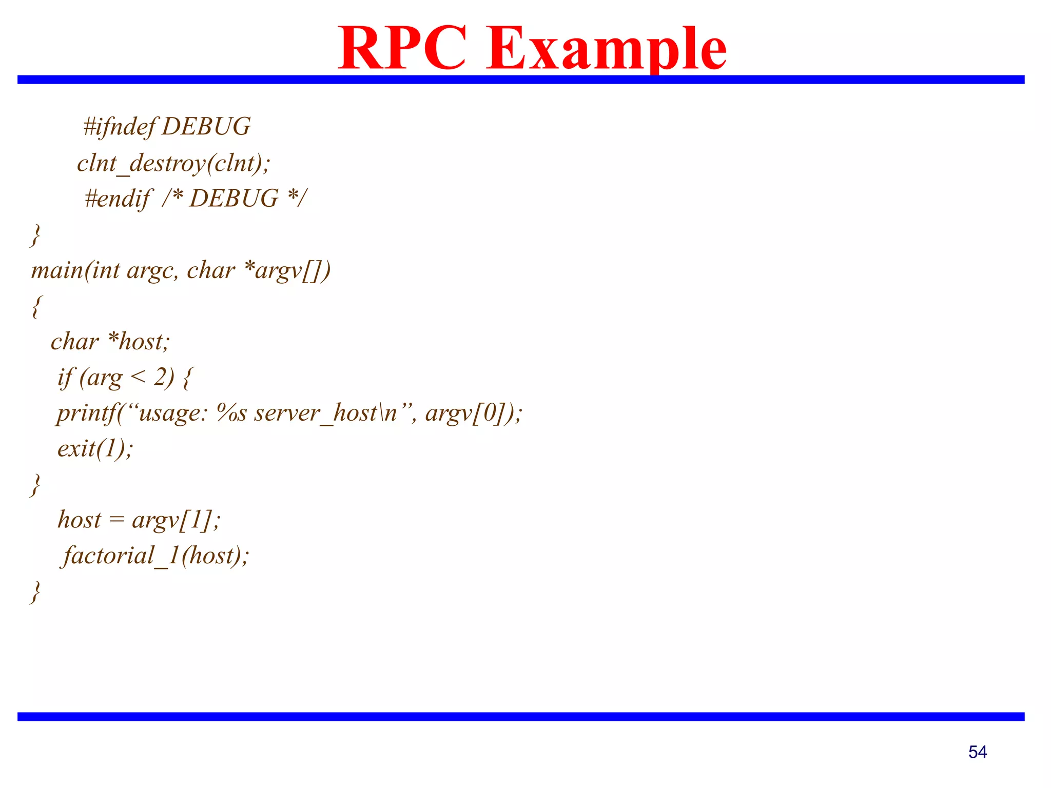 RPC Example
54
#ifndef DEBUG
clnt_destroy(clnt);
#endif /* DEBUG */
}
main(int argc, char *argv[])
{
char *host;
if (arg < 2) {
printf(“usage: %s server_hostn”, argv[0]);
exit(1);
}
host = argv[1];
factorial_1(host);
}
 