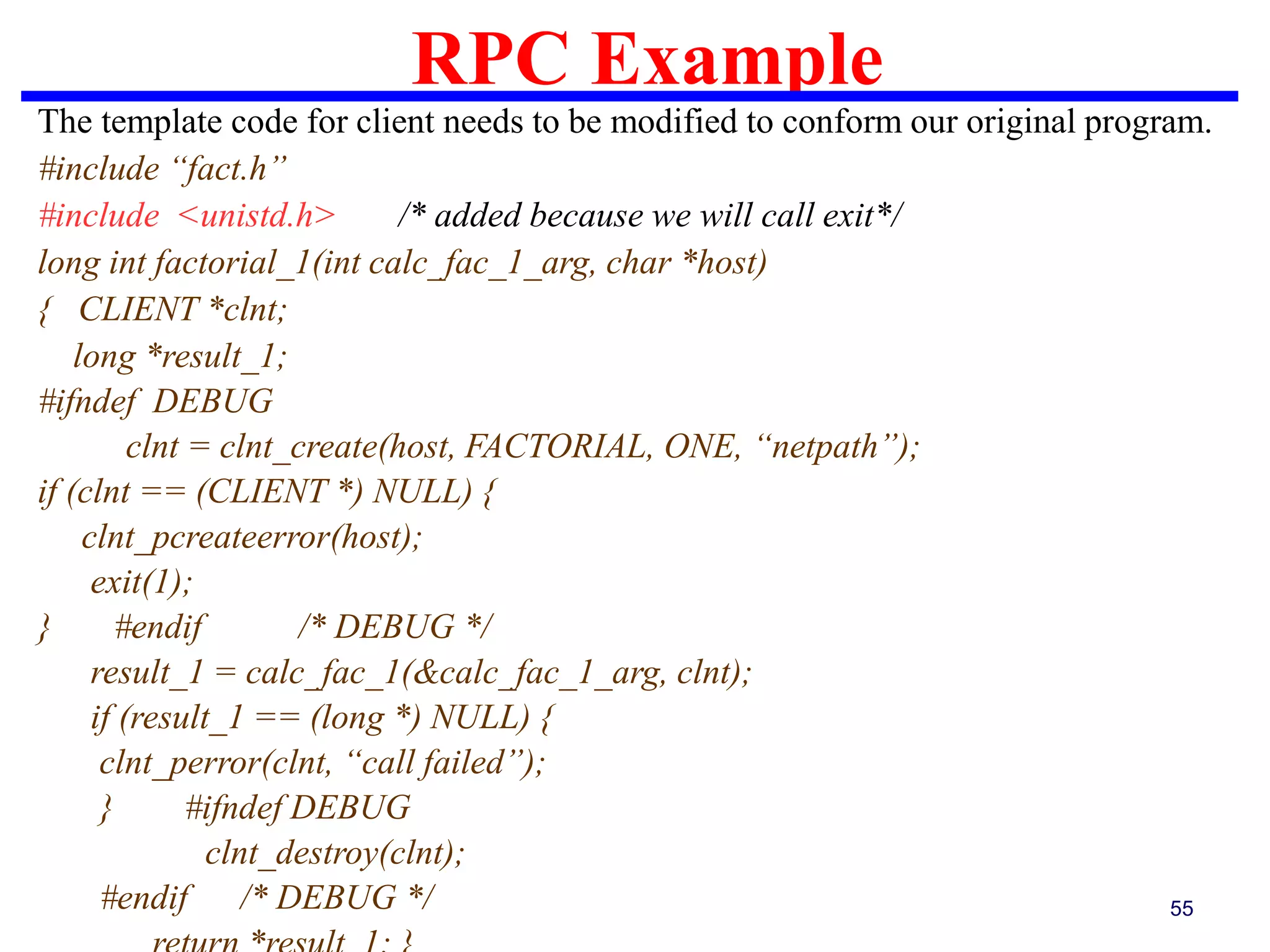 RPC Example
55
The template code for client needs to be modified to conform our original program.
#include “fact.h”
#include <unistd.h> /* added because we will call exit*/
long int factorial_1(int calc_fac_1_arg, char *host)
{ CLIENT *clnt;
long *result_1;
#ifndef DEBUG
clnt = clnt_create(host, FACTORIAL, ONE, “netpath”);
if (clnt == (CLIENT *) NULL) {
clnt_pcreateerror(host);
exit(1);
} #endif /* DEBUG */
result_1 = calc_fac_1(&calc_fac_1_arg, clnt);
if (result_1 == (long *) NULL) {
clnt_perror(clnt, “call failed”);
} #ifndef DEBUG
clnt_destroy(clnt);
#endif /* DEBUG */
 