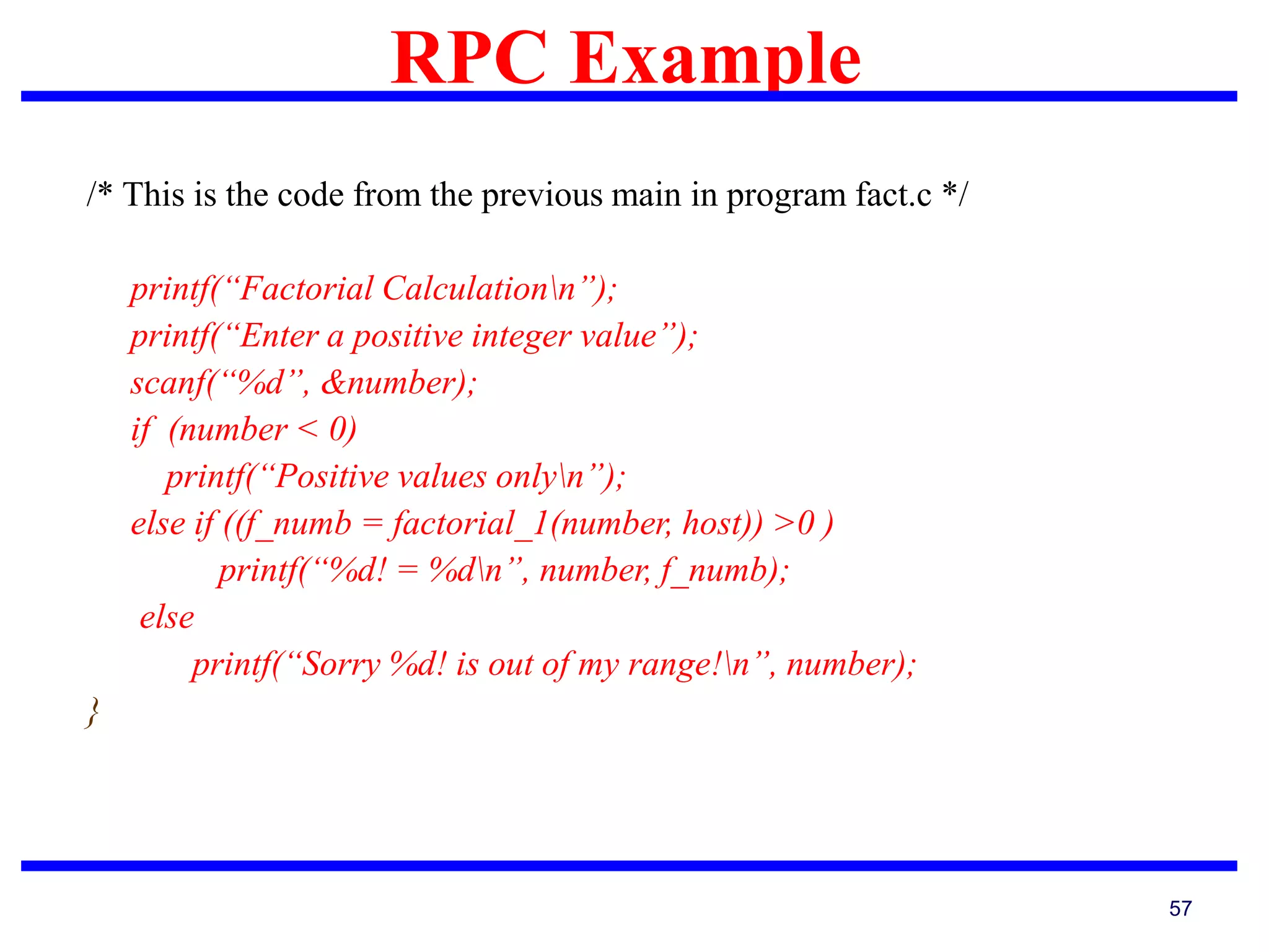 RPC Example
57
/* This is the code from the previous main in program fact.c */
printf(“Factorial Calculationn”);
printf(“Enter a positive integer value”);
scanf(“%d”, &number);
if (number < 0)
printf(“Positive values onlyn”);
else if ((f_numb = factorial_1(number, host)) >0 )
printf(“%d! = %dn”, number, f_numb);
else
printf(“Sorry %d! is out of my range!n”, number);
}
 
