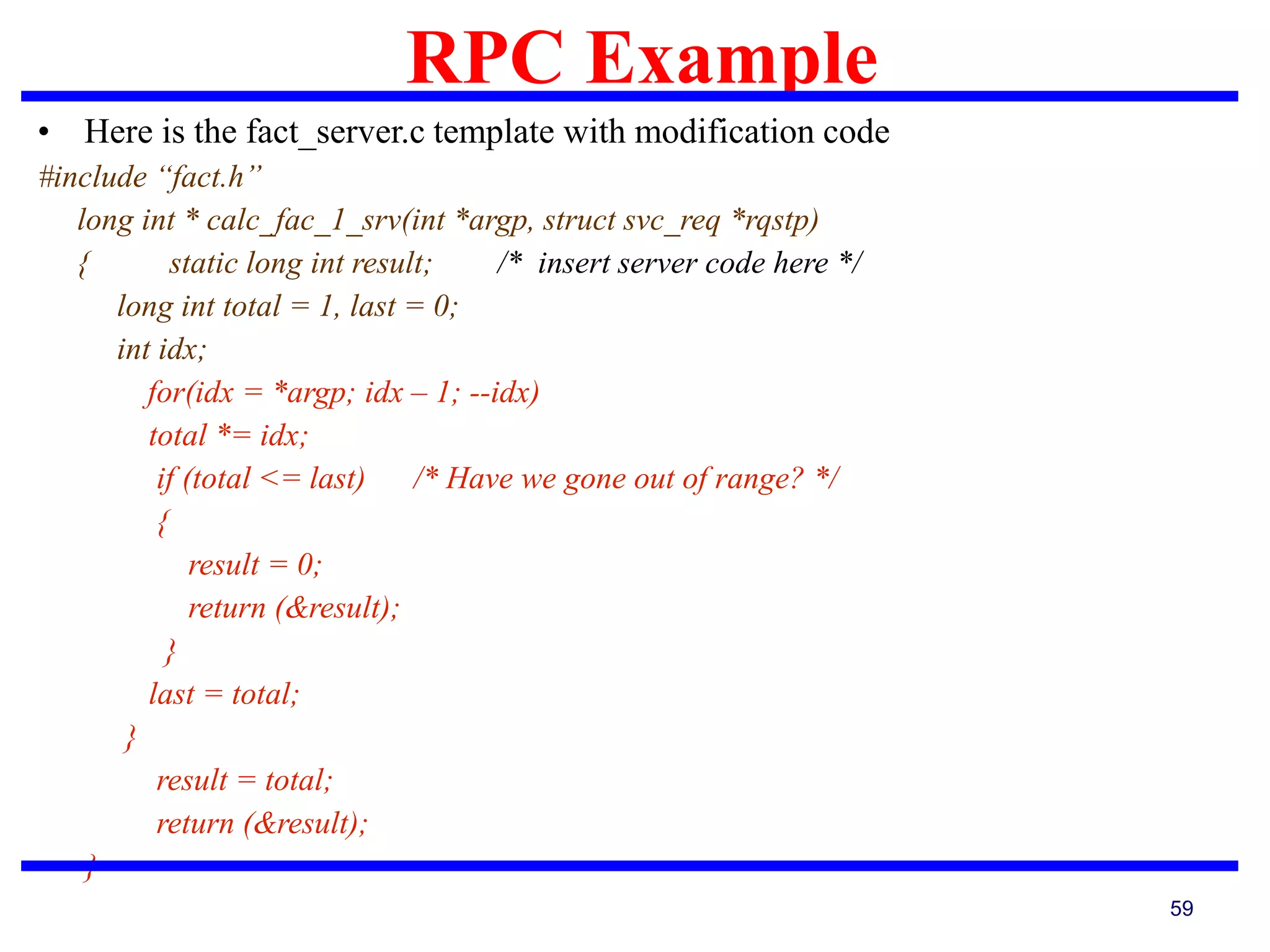 RPC Example
59
• Here is the fact_server.c template with modification code
#include “fact.h”
long int * calc_fac_1_srv(int *argp, struct svc_req *rqstp)
{ static long int result; /* insert server code here */
long int total = 1, last = 0;
int idx;
for(idx = *argp; idx – 1; --idx)
total *= idx;
if (total <= last) /* Have we gone out of range? */
{
result = 0;
return (&result);
}
last = total;
}
result = total;
return (&result);
}
 