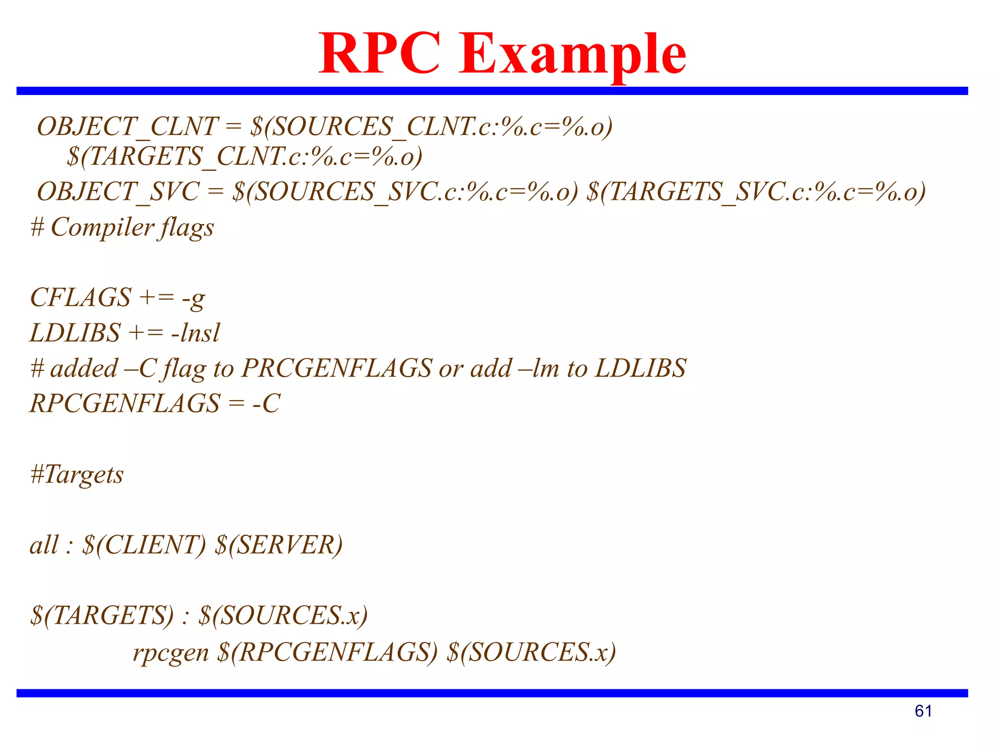 RPC Example
61
OBJECT_CLNT = $(SOURCES_CLNT.c:%.c=%.o)
$(TARGETS_CLNT.c:%.c=%.o)
OBJECT_SVC = $(SOURCES_SVC.c:%.c=%.o) $(TARGETS_SVC.c:%.c=%.o)
# Compiler flags
CFLAGS += -g
LDLIBS += -lnsl
# added –C flag to PRCGENFLAGS or add –lm to LDLIBS
RPCGENFLAGS = -C
#Targets
all : $(CLIENT) $(SERVER)
$(TARGETS) : $(SOURCES.x)
rpcgen $(RPCGENFLAGS) $(SOURCES.x)
 