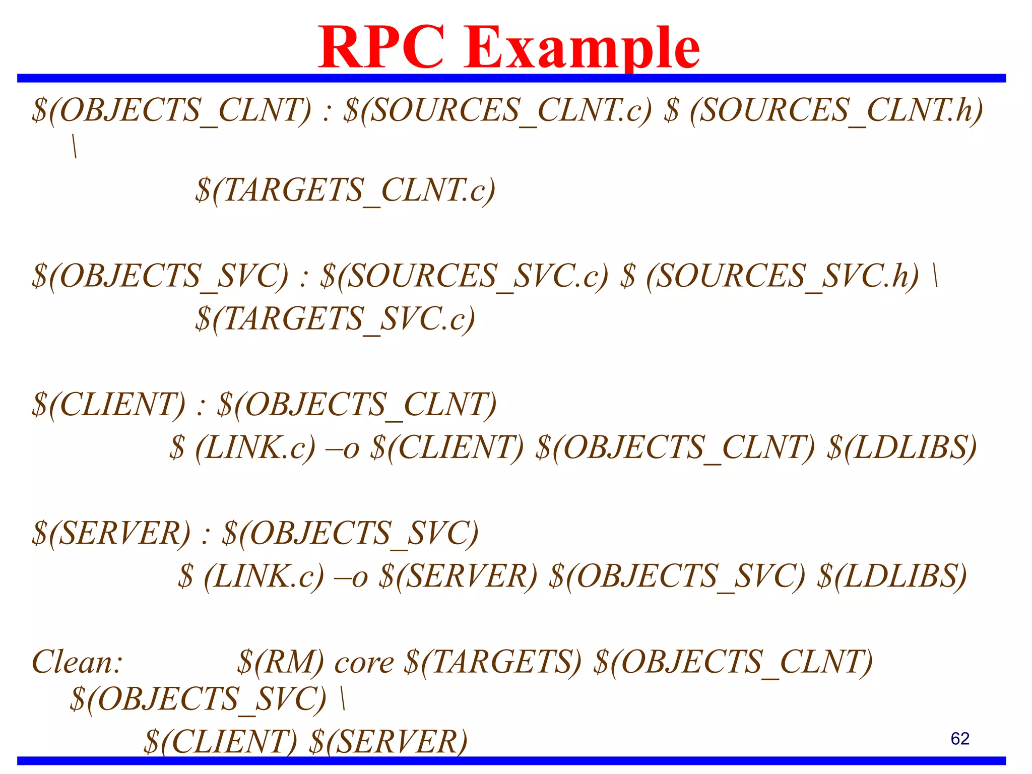 RPC Example
62
$(OBJECTS_CLNT) : $(SOURCES_CLNT.c) $ (SOURCES_CLNT.h)

$(TARGETS_CLNT.c)
$(OBJECTS_SVC) : $(SOURCES_SVC.c) $ (SOURCES_SVC.h) 
$(TARGETS_SVC.c)
$(CLIENT) : $(OBJECTS_CLNT)
$ (LINK.c) –o $(CLIENT) $(OBJECTS_CLNT) $(LDLIBS)
$(SERVER) : $(OBJECTS_SVC)
$ (LINK.c) –o $(SERVER) $(OBJECTS_SVC) $(LDLIBS)
Clean: $(RM) core $(TARGETS) $(OBJECTS_CLNT)
$(OBJECTS_SVC) 
$(CLIENT) $(SERVER)
 