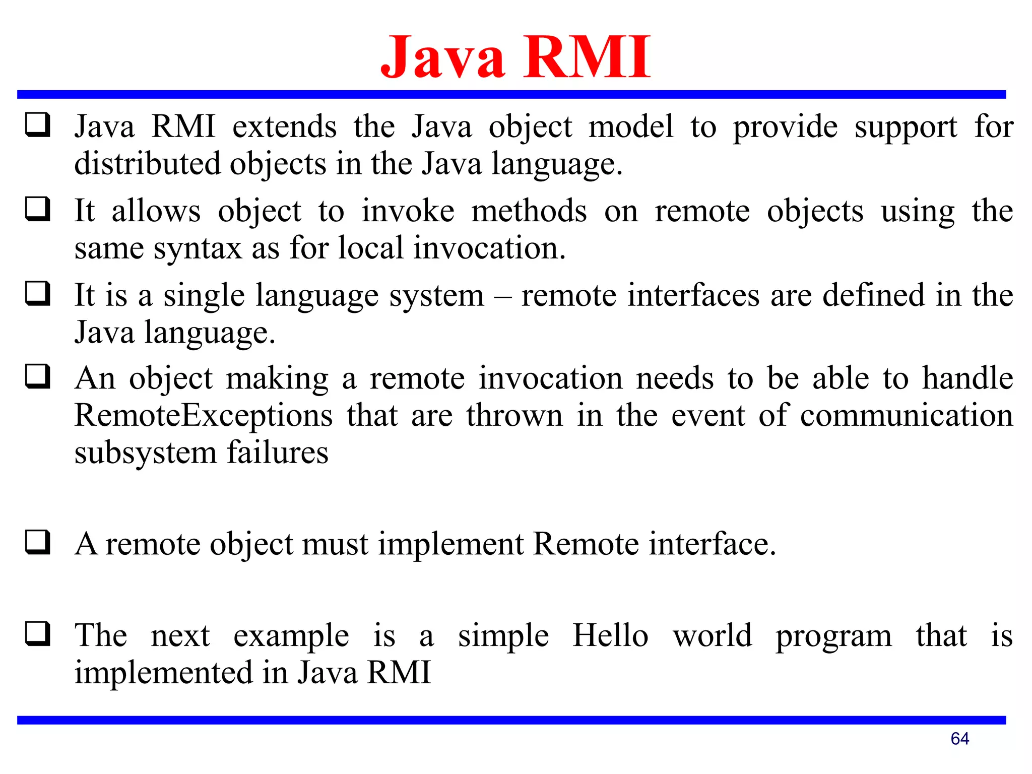 Java RMI
64
 Java RMI extends the Java object model to provide support for
distributed objects in the Java language.
 It allows object to invoke methods on remote objects using the
same syntax as for local invocation.
 It is a single language system – remote interfaces are defined in the
Java language.
 An object making a remote invocation needs to be able to handle
RemoteExceptions that are thrown in the event of communication
subsystem failures
 A remote object must implement Remote interface.
 The next example is a simple Hello world program that is
implemented in Java RMI
 