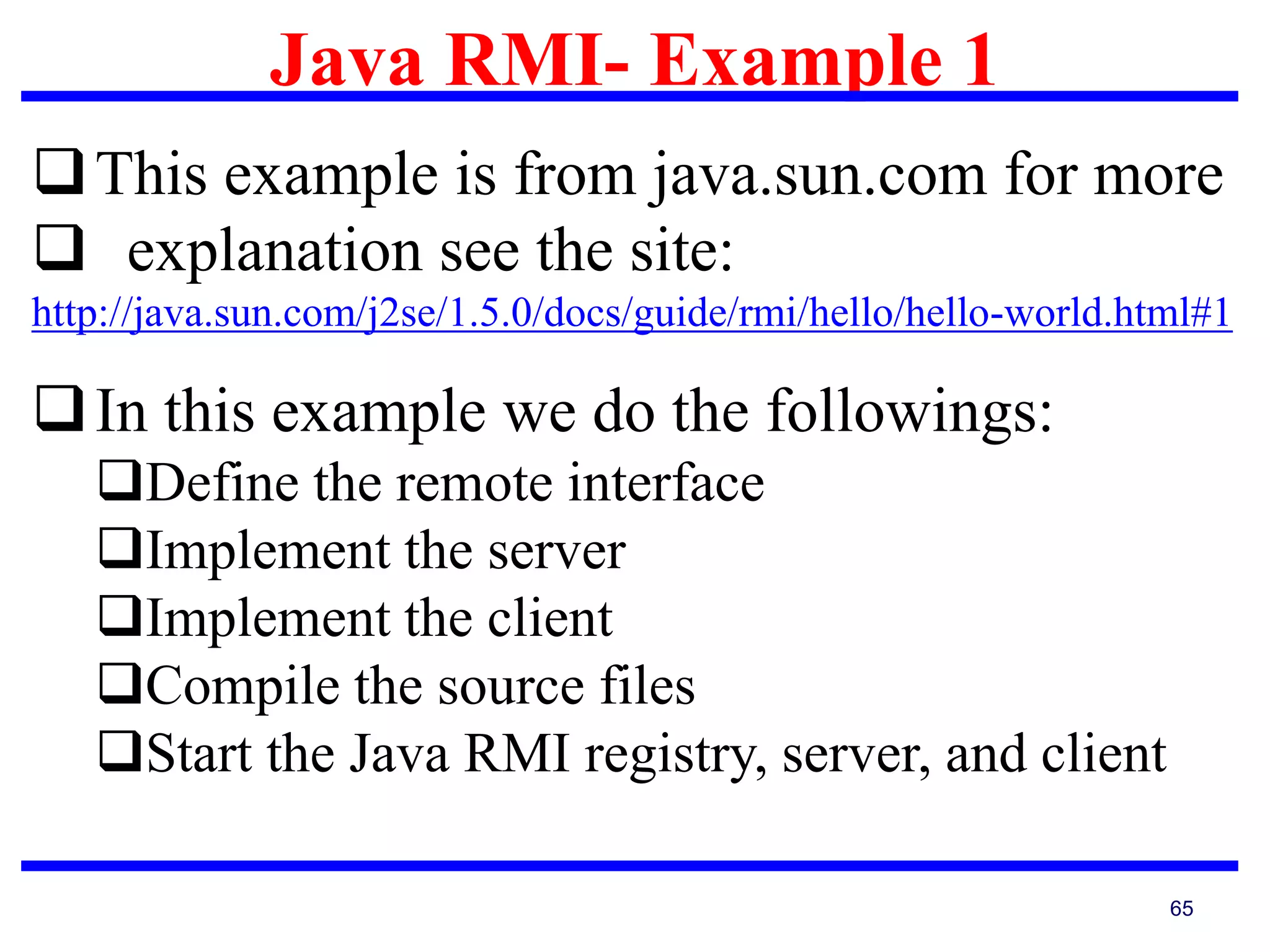 Java RMI- Example 1
65
This example is from java.sun.com for more
 explanation see the site:
http://java.sun.com/j2se/1.5.0/docs/guide/rmi/hello/hello-world.html#1
In this example we do the followings:
Define the remote interface
Implement the server
Implement the client
Compile the source files
Start the Java RMI registry, server, and client
 