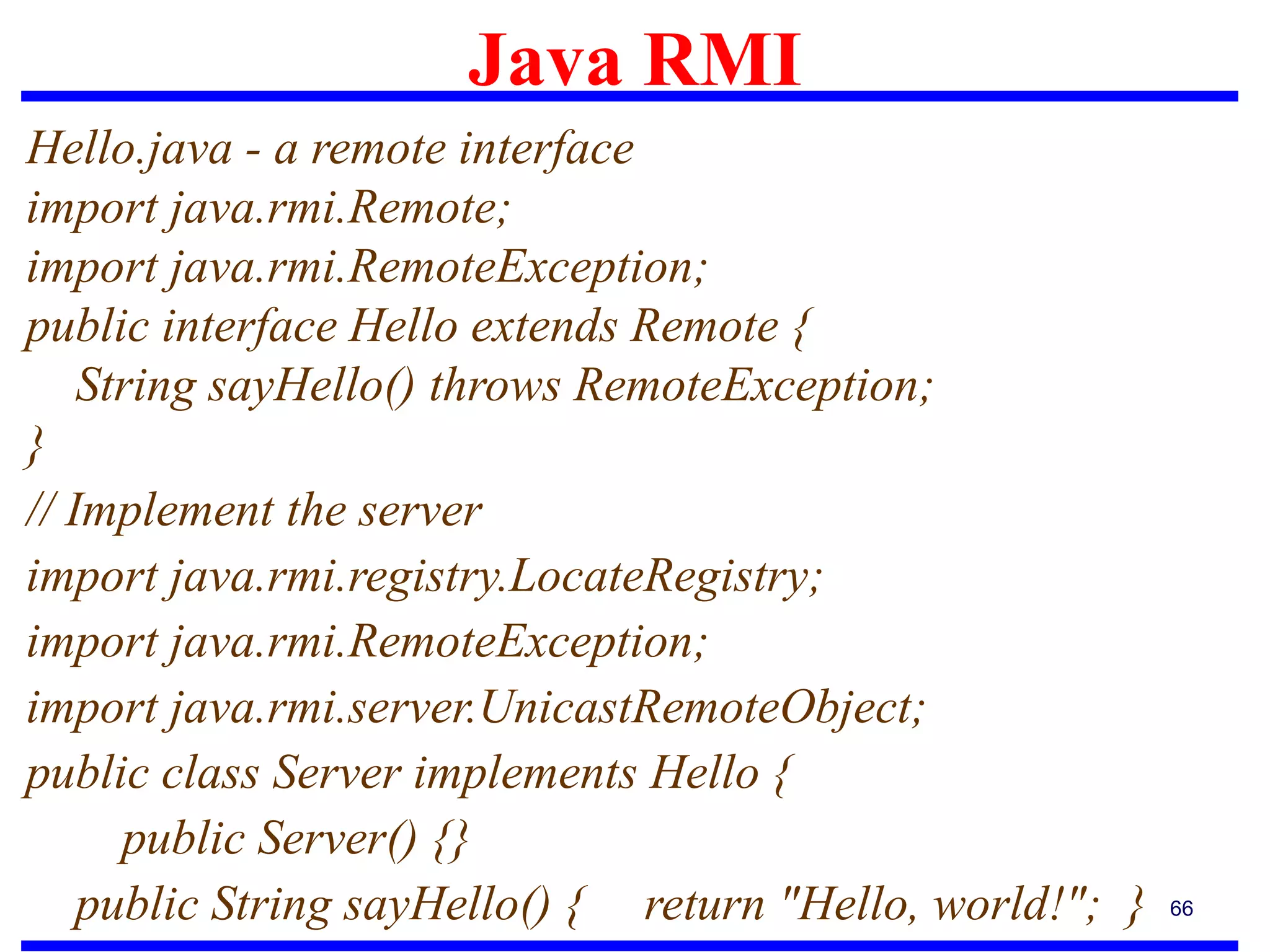 Java RMI
66
Hello.java - a remote interface
import java.rmi.Remote;
import java.rmi.RemoteException;
public interface Hello extends Remote {
String sayHello() throws RemoteException;
}
// Implement the server
import java.rmi.registry.LocateRegistry;
import java.rmi.RemoteException;
import java.rmi.server.UnicastRemoteObject;
public class Server implements Hello {
public Server() {}
public String sayHello() { return "Hello, world!"; }
 