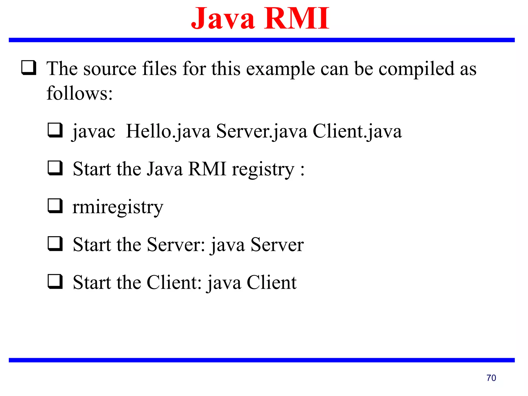 Java RMI
70
 The source files for this example can be compiled as
follows:
 javac Hello.java Server.java Client.java
 Start the Java RMI registry :
 rmiregistry
 Start the Server: java Server
 Start the Client: java Client
 
