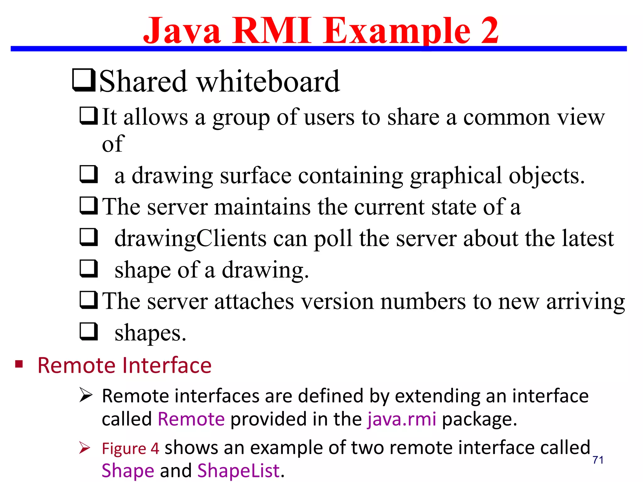 Java RMI Example 2
71
Shared whiteboard
It allows a group of users to share a common view
of
 a drawing surface containing graphical objects.
The server maintains the current state of a
 drawingClients can poll the server about the latest
 shape of a drawing.
The server attaches version numbers to new arriving
 shapes.
 Remote Interface
 Remote interfaces are defined by extending an interface
called Remote provided in the java.rmi package.
 Figure 4 shows an example of two remote interface called
Shape and ShapeList.
 