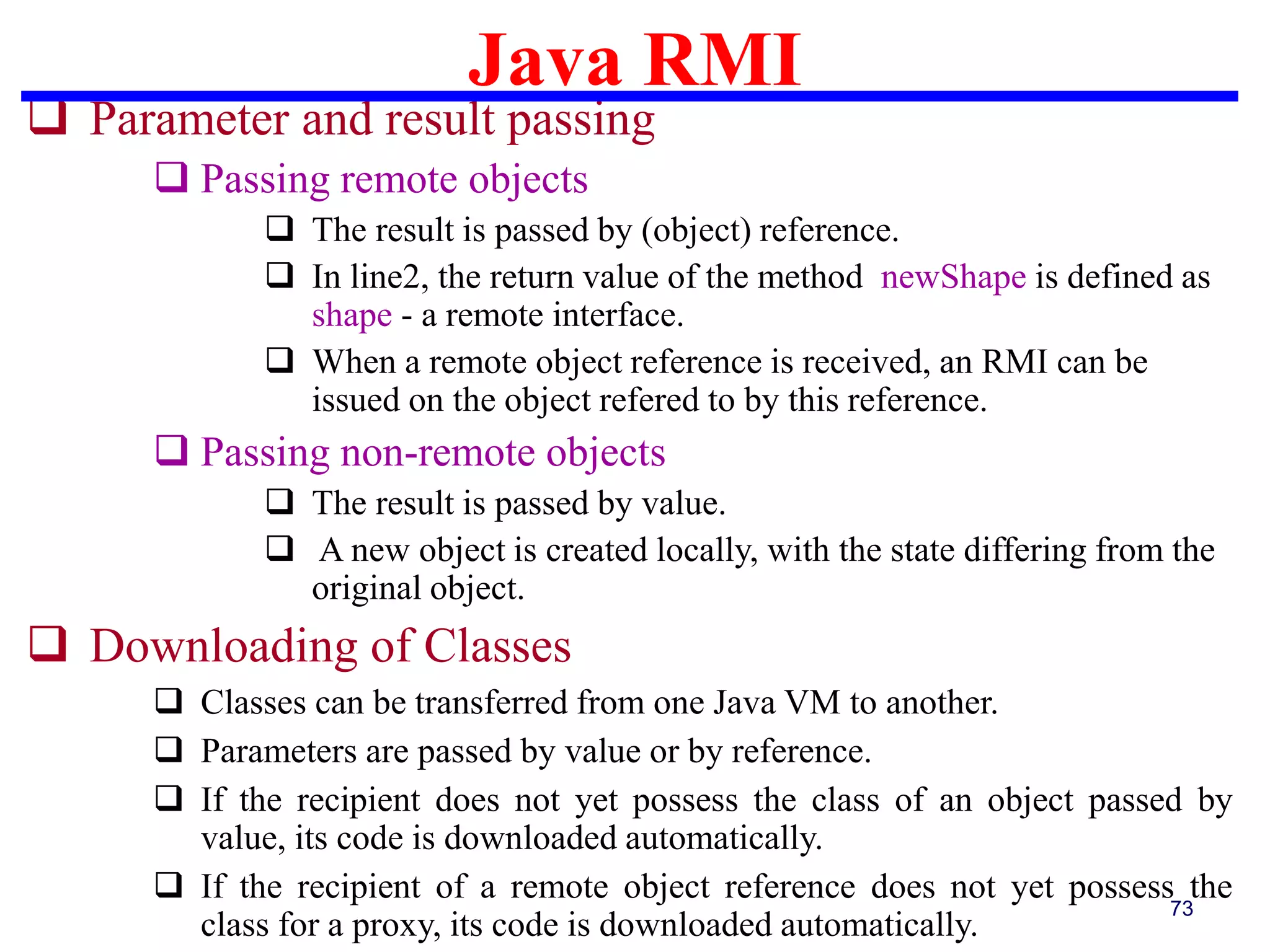 Java RMI
73
 Parameter and result passing
 Passing remote objects
 The result is passed by (object) reference.
 In line2, the return value of the method newShape is defined as
shape - a remote interface.
 When a remote object reference is received, an RMI can be
issued on the object refered to by this reference.
 Passing non-remote objects
 The result is passed by value.
 A new object is created locally, with the state differing from the
original object.
 Downloading of Classes
 Classes can be transferred from one Java VM to another.
 Parameters are passed by value or by reference.
 If the recipient does not yet possess the class of an object passed by
value, its code is downloaded automatically.
 If the recipient of a remote object reference does not yet possess the
class for a proxy, its code is downloaded automatically.
 