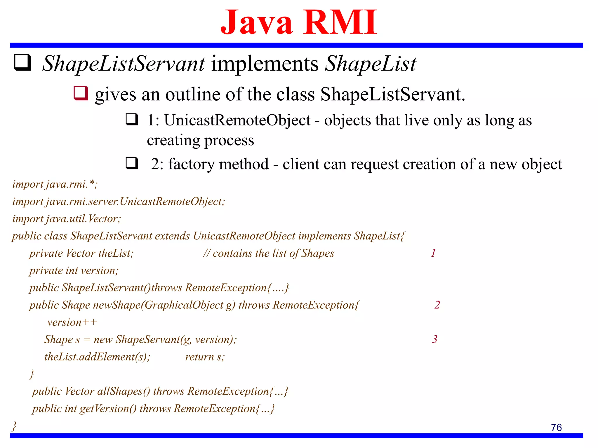 Java RMI
76
 ShapeListServant implements ShapeList
 gives an outline of the class ShapeListServant.
 1: UnicastRemoteObject - objects that live only as long as
creating process
 2: factory method - client can request creation of a new object
import java.rmi.*;
import java.rmi.server.UnicastRemoteObject;
import java.util.Vector;
public class ShapeListServant extends UnicastRemoteObject implements ShapeList{
private Vector theList; // contains the list of Shapes 1
private int version;
public ShapeListServant()throws RemoteException{….}
public Shape newShape(GraphicalObject g) throws RemoteException{ 2
version++
Shape s = new ShapeServant(g, version); 3
theList.addElement(s); return s;
}
public Vector allShapes() throws RemoteException{…}
public int getVersion() throws RemoteException{…}
}
 