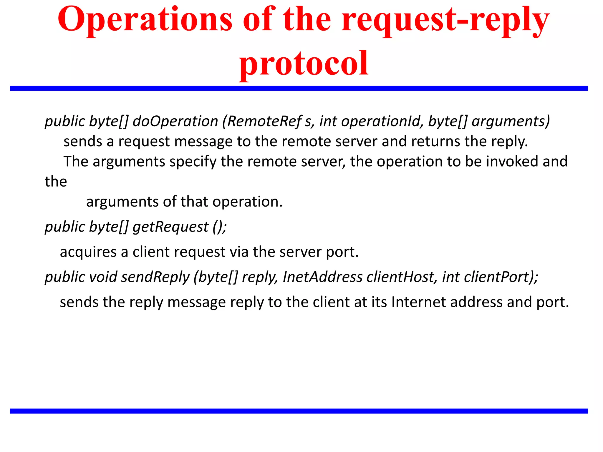 Operations of the request-reply
protocol
public byte[] doOperation (RemoteRef s, int operationId, byte[] arguments)
sends a request message to the remote server and returns the reply.
The arguments specify the remote server, the operation to be invoked and
the
arguments of that operation.
public byte[] getRequest ();
acquires a client request via the server port.
public void sendReply (byte[] reply, InetAddress clientHost, int clientPort);
sends the reply message reply to the client at its Internet address and port.
 