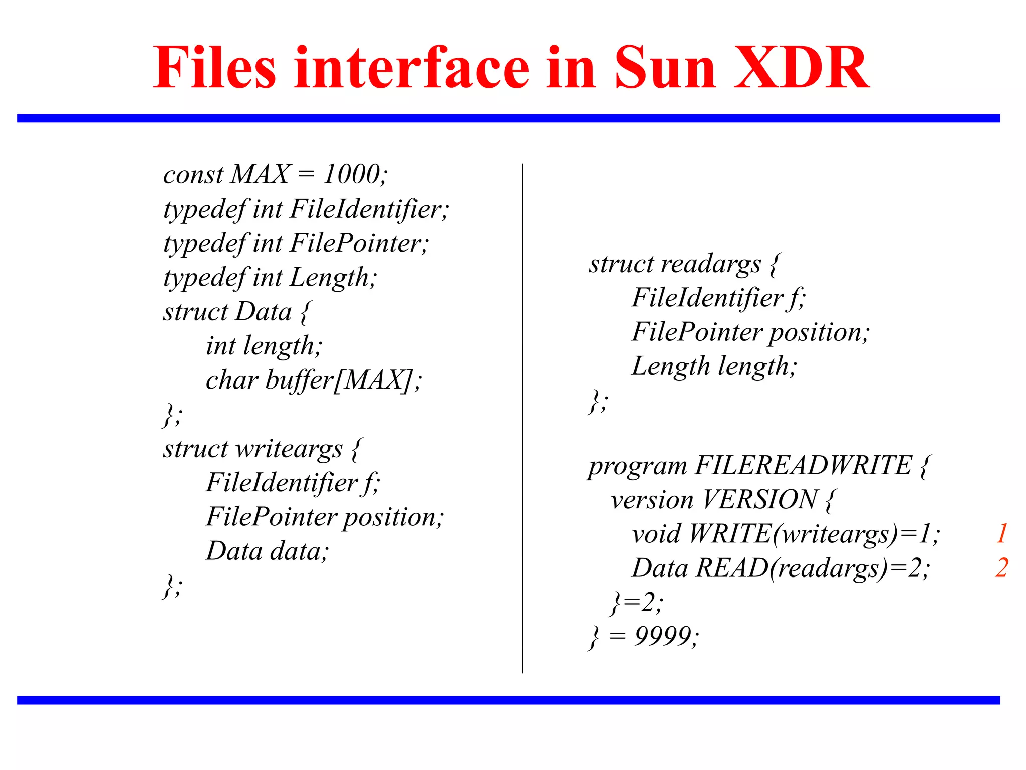 Files interface in Sun XDR
const MAX = 1000;
typedef int FileIdentifier;
typedef int FilePointer;
typedef int Length;
struct Data {
int length;
char buffer[MAX];
};
struct writeargs {
FileIdentifier f;
FilePointer position;
Data data;
};
struct readargs {
FileIdentifier f;
FilePointer position;
Length length;
};
program FILEREADWRITE {
version VERSION {
void WRITE(writeargs)=1; 1
Data READ(readargs)=2; 2
}=2;
} = 9999;
 