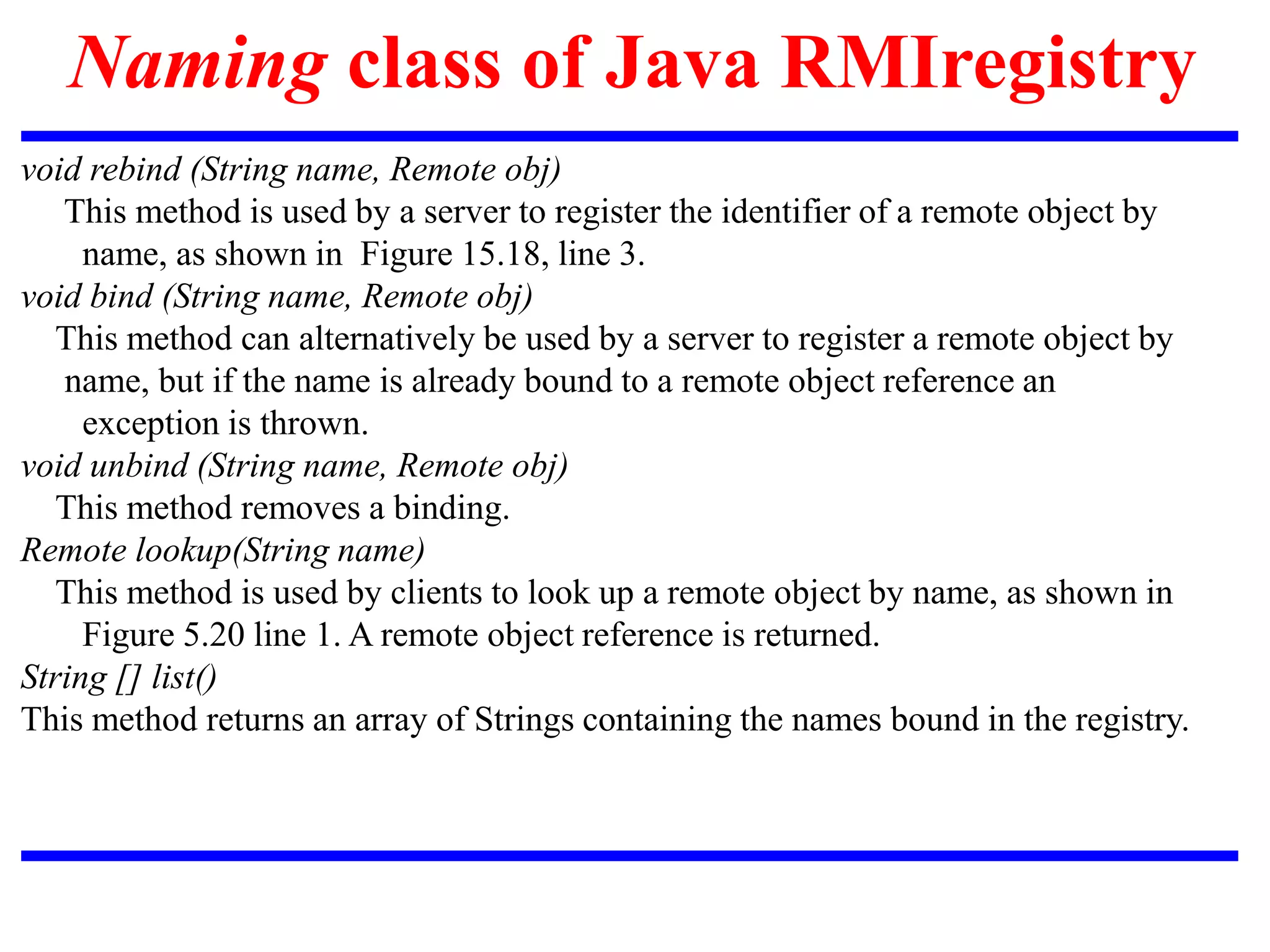 Naming class of Java RMIregistry
void rebind (String name, Remote obj)
This method is used by a server to register the identifier of a remote object by
name, as shown in Figure 15.18, line 3.
void bind (String name, Remote obj)
This method can alternatively be used by a server to register a remote object by
name, but if the name is already bound to a remote object reference an
exception is thrown.
void unbind (String name, Remote obj)
This method removes a binding.
Remote lookup(String name)
This method is used by clients to look up a remote object by name, as shown in
Figure 5.20 line 1. A remote object reference is returned.
String [] list()
This method returns an array of Strings containing the names bound in the registry.
 