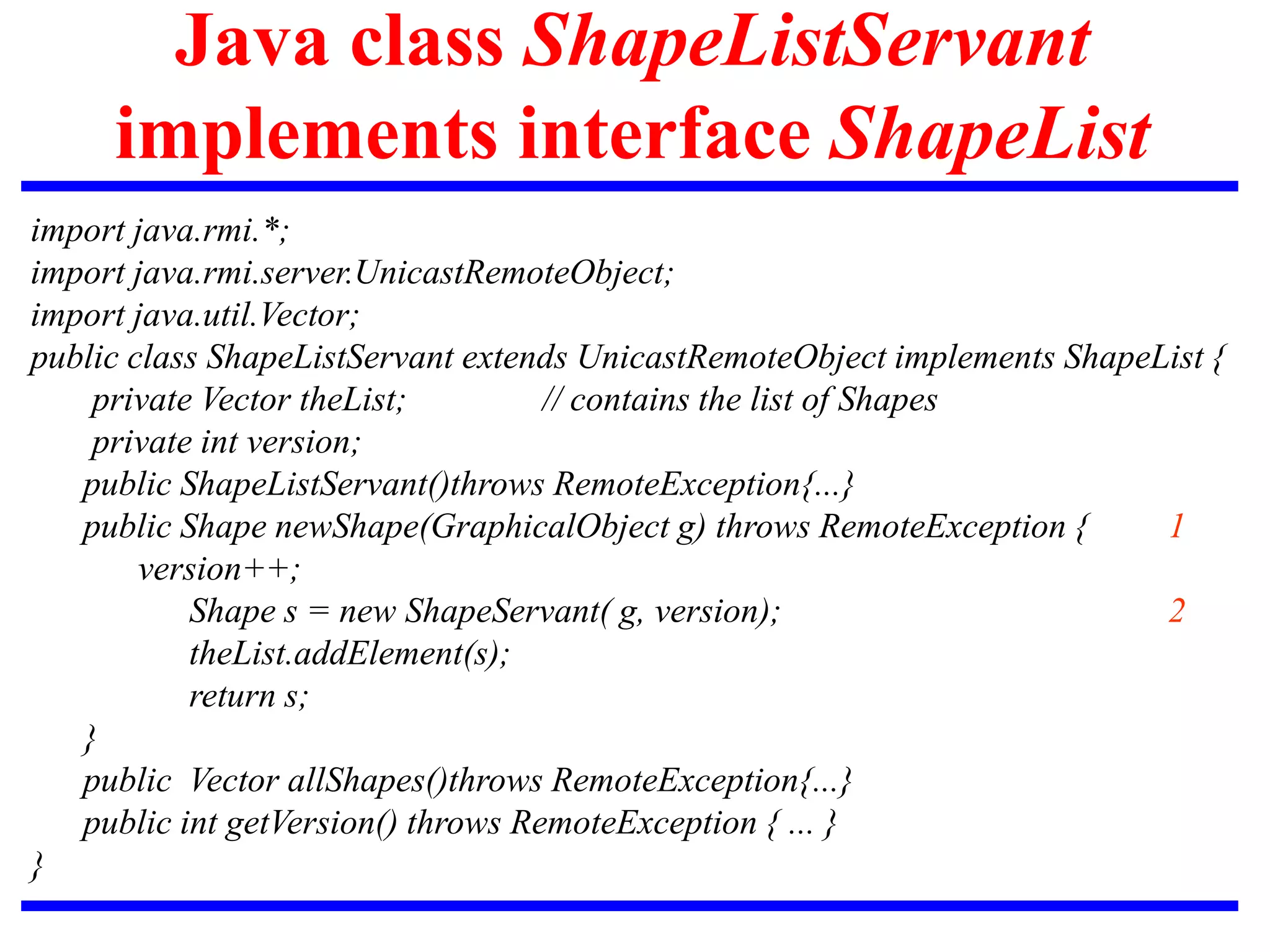 Java class ShapeListServant
implements interface ShapeList
import java.rmi.*;
import java.rmi.server.UnicastRemoteObject;
import java.util.Vector;
public class ShapeListServant extends UnicastRemoteObject implements ShapeList {
private Vector theList; // contains the list of Shapes
private int version;
public ShapeListServant()throws RemoteException{...}
public Shape newShape(GraphicalObject g) throws RemoteException { 1
version++;
Shape s = new ShapeServant( g, version); 2
theList.addElement(s);
return s;
}
public Vector allShapes()throws RemoteException{...}
public int getVersion() throws RemoteException { ... }
}
 