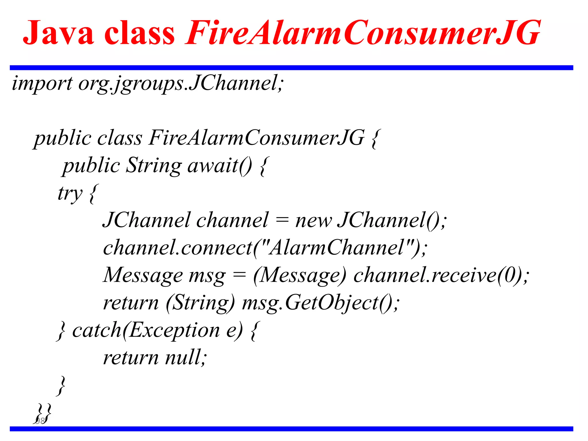 98
Java class FireAlarmConsumerJG
import org.jgroups.JChannel;
public class FireAlarmConsumerJG {
public String await() {
try {
JChannel channel = new JChannel();
channel.connect("AlarmChannel");
Message msg = (Message) channel.receive(0);
return (String) msg.GetObject();
} catch(Exception e) {
return null;
}
}}
 
