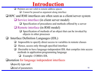 10
 Pointers are not valid in remote address spaces
 Cannot be passed as argument along interface
 RPC and RMI interfaces are often seen as a client/server system
 Service interface (in client server model)
 Specification of procedures and methods offered by a server
 Remote interface (in RMI model)
 Specification of methods of an object that can be invoked by
objects in other processes
 Interface Definition Languages (IDL)
 Impossible to specify direct access to variables in remote classes
 Hence, access only through specified interface
 Desirable to have language-independent IDL that compiles into access
methods in application programming language
 Example: CORBA IDL
notation for language independent interfaces
specify type and
kind of parameters
Introduction
 