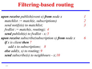 103
Filtering-based routing
upon receive publish(event e) from node x 1
matchlist := match(e, subscriptions) 2
send notify(e) to matchlist; 3
fwdlist := match(e, routing); 4
send publish(e) to fwdlist - x;5
upon receive subscribe(subscription s) from node x 6
if x is client then 7
add x to subscriptions; 8
else add(x, s) to routing; 9
send subscribe(s) to neighbours - x;10
 