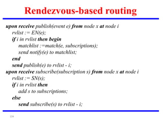 104
Rendezvous-based routing
upon receive publish(event e) from node x at node i
rvlist := EN(e);
if i in rvlist then begin
matchlist :=match(e, subscriptions);
send notify(e) to matchlist;
end
send publish(e) to rvlist - i;
upon receive subscribe(subscription s) from node x at node i
rvlist := SN(s);
if i in rvlist then
add s to subscriptions;
else
send subscribe(s) to rvlist - i;
 